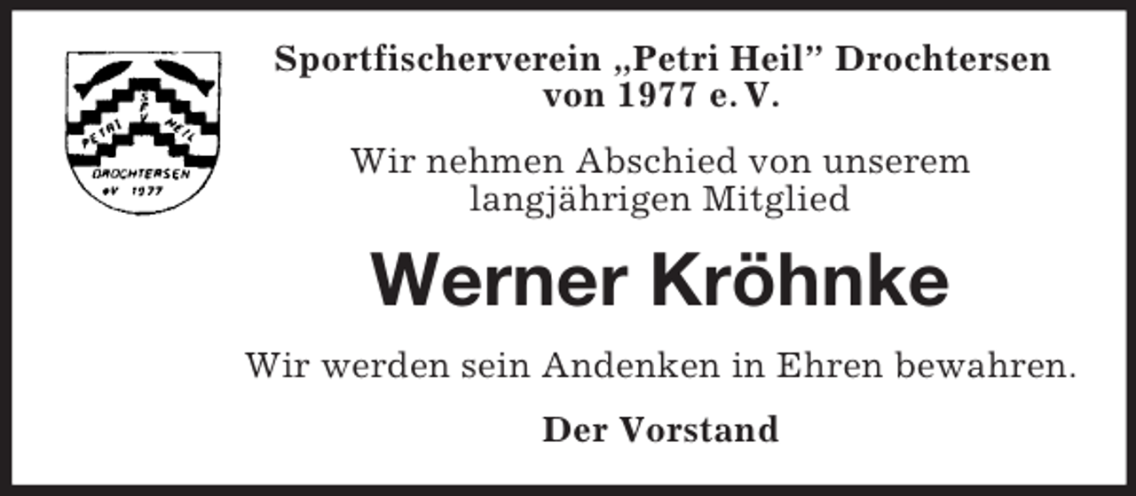 <p>Sportfischerverein „Petri Heil” Drochtersen von 1977 e. V.<br />Wir nehmen Abschied von unserem<br />langjährigen Mitglied<br />Werner Kröhnke<br />Wir werden sein Andenken in Ehren bewahren.<br />Der Vorstand</p>