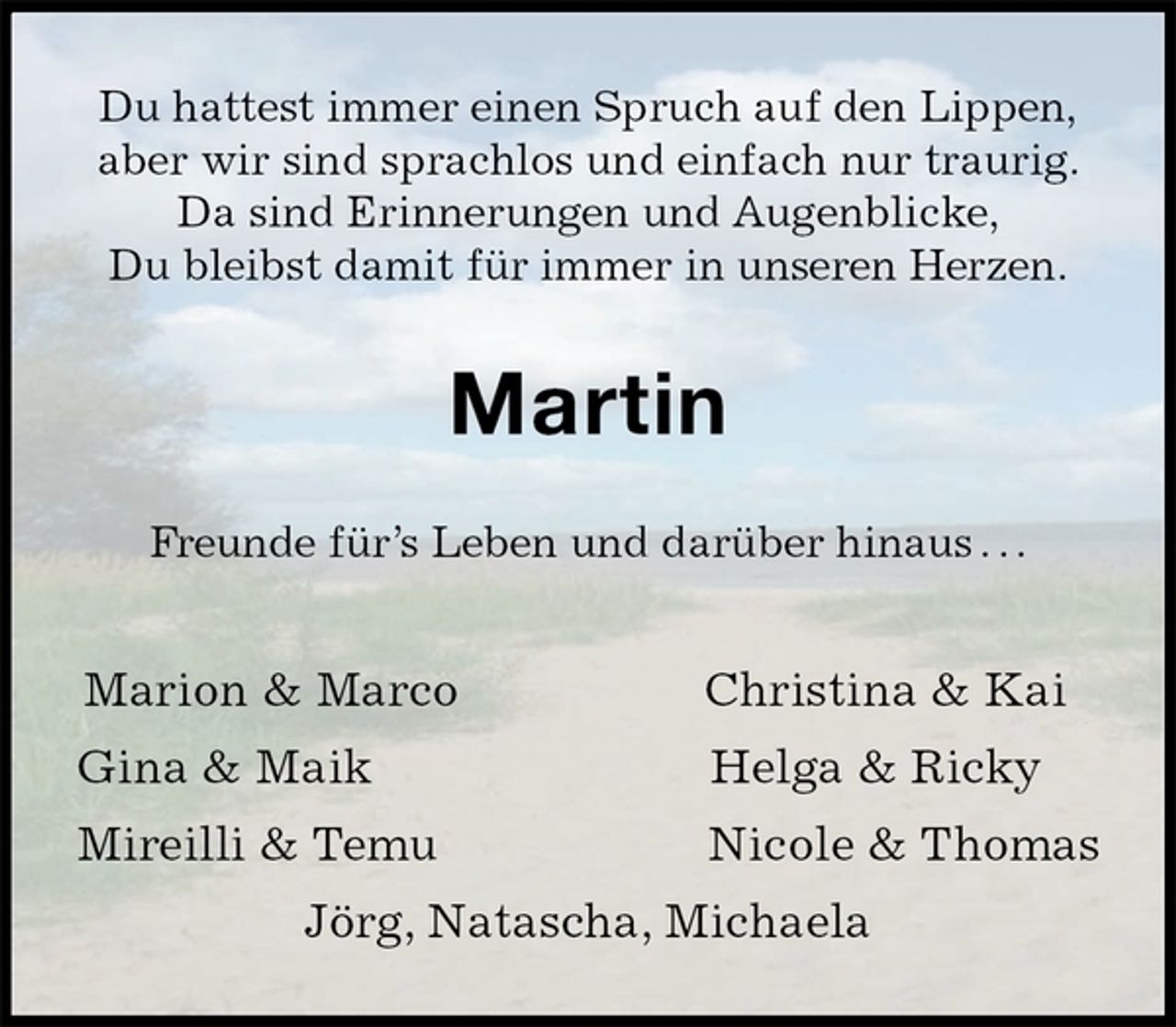 <p>Du hattest immer einen Spruch auf den Lippen,<br />aber wir sind sprachlos und einfach nur traurig.<br />Da sind Erinnerungen und Augenblicke,<br />Du bleibst damit für immer in unseren Herzen.<br />Martin<br />Freunde für’s Leben und darüber hinaus . . .<br />Marion &amp; Marco Christina &amp; Kai<br />Gina &amp; Maik Helga &amp; Ricky<br />Mireilli &amp; Temu Nicole &amp; Thomas<br />Jörg, Natascha, Michaela</p>