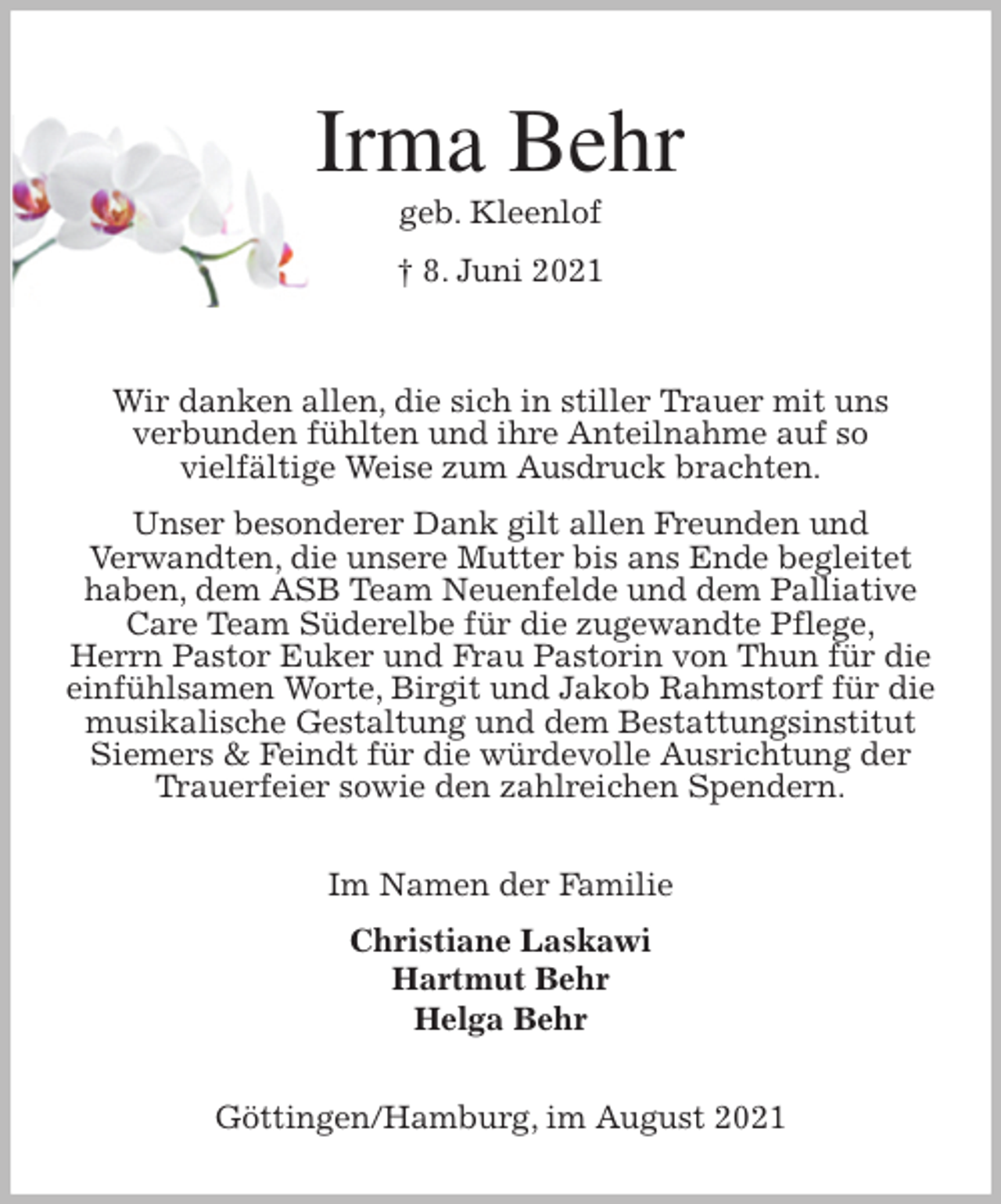 <p>Irma Behr<br />geb. Kleenlof<br />† 8. Juni 2021<br />Wir danken allen, die sich in stiller Trauer mit uns<br />verbunden fühlten und ihre Anteilnahme auf so<br />vielfältige Weise zum Ausdruck brachten.<br />Unser besonderer Dank gilt allen Freunden und<br />Verwandten, die unsere Mutter bis ans Ende begleitet haben, dem ASB Team Neuenfelde und dem Palliative Care Team Süderelbe für die zugewandte Pflege,<br />Herrn Pastor Euker und Frau Pastorin von Thun für die einfühlsamen Worte, Birgit und Jakob Rahmstorf für die musikalische Gestaltung und dem Bestattungsinstitut Siemers &amp; Feindt für die würdevolle Ausrichtung der Trauerfeier sowie den zahlreichen Spendern.<br />Im Namen der Familie<br />Christiane Laskawi<br />Hartmut Behr<br />Helga Behr<br />Göttingen/Hamburg, im August 2021</p>