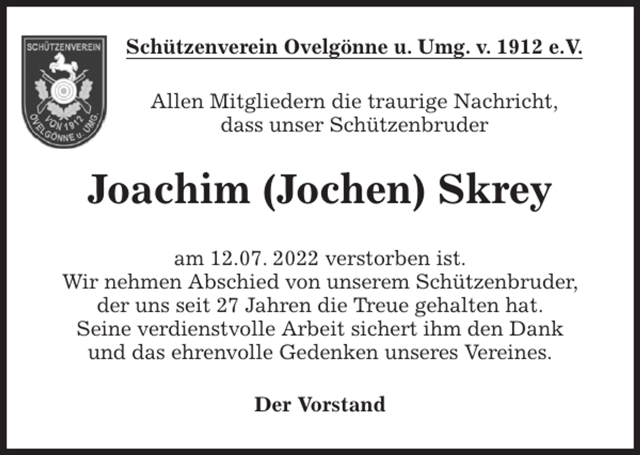 <p>Schützenverein Ovelgönne u. Umg. v. 1912 e.V.<br />Allen Mitgliedern die traurige Nachricht,<br />dass unser Schützenbruder<br />Joachim (Jochen) Skrey<br />am 12.07. 2022 verstorben ist.<br />Wir nehmen Abschied von unserem Schützenbruder,<br />der uns seit 27 Jahren die Treue gehalten hat.<br />Seine verdienstvolle Arbeit sichert ihm den Dank<br />und das ehrenvolle Gedenken unseres Vereines.<br />Der Vorstand</p>