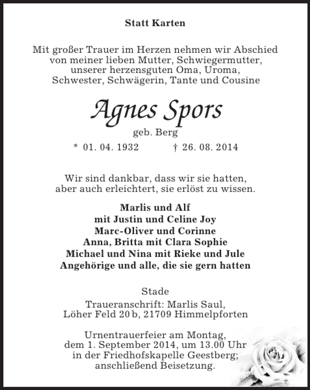 <p>Statt Karten<br />Mit großer Trauer im Herzen nehmen wir Abschied<br />von meiner lieben Mutter, Schwiegermutter,<br />unserer herzensguten Oma, Uroma,<br />Schwester, Schwägerin, Tante und Cousine<br />Agnes Spors<br />geb. Berg<br />* 01. 04. 1932 † 26. 08. 2014<br />Wir sind dankbar, dass wir sie hatten,<br />aber auch erleichtert, sie erlöst zu wissen.<br />Marlis und Alf<br />mit Justin und Celine Joy<br />Marc-Oliver und Corinne<br />Anna, Britta mit Clara Sophie<br />Michael und Nina mit Rieke und Jule<br />Angehörige und alle, die sie gern hatten<br />Stade<br />Traueranschrift: Marlis Saul,<br />Löher Feld 20 b, 21709 Himmelpforten</p><p>Urnentrauerfeier am Montag,<br />dem 1. September 2014, um 13.00 Uhr<br />in der Friedhofskapelle Geestberg;<br />anschließend Beisetzung.</p>