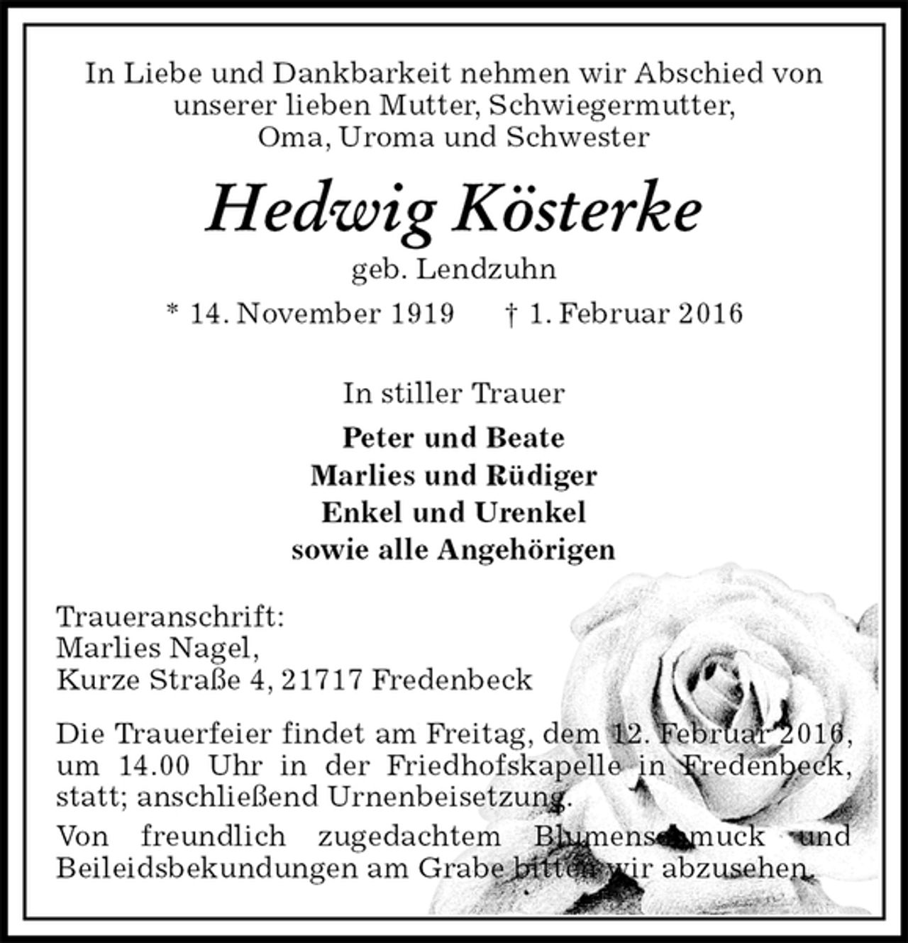 <p>In Liebe und Dankbarkeit nehmen wir Abschied von<br />unserer lieben Mutter, Schwiegermutter,<br />Oma, Uroma und Schwester<br />Hedwig Kösterke<br />geb. Lendzuhn<br />* 14. November 1919 † 1. Februar 2016<br />In stiller Trauer<br />Peter und Beate<br />Marlies und Rüdiger<br />Enkel und Urenkel<br />sowie alle Angehörigen</p>
<p>Traueranschrift:<br />Marlies Nagel,<br />Kurze Straße 4, 21717 Fredenbeck<br />Die Trauerfeier findet am Freitag, dem 12. Februar 2016, um 14.00 Uhr in der Friedhofskapelle in Fredenbeck, statt; anschließend Urnenbeisetzung.<br />Von freundlich zugedachtem Blumenschmuck und<br />Beileidsbekundungen am Grabe bitten wir abzusehen.</p>