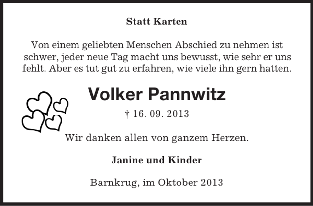 <p>Statt Karten<br />Von einem geliebten Menschen Abschied zu nehmen ist<br />schwer, jeder neue Tag macht uns bewusst, wie sehr er uns<br />fehlt. Aber es tut gut zu erfahren, wie viele ihn gern hatten.</p><p>Volker Pannwitz<br />† 16. 09. 2013<br />Wir danken allen von ganzem Herzen.<br />Janine und Kinder<br />Barnkrug, im Oktober 2013</p>