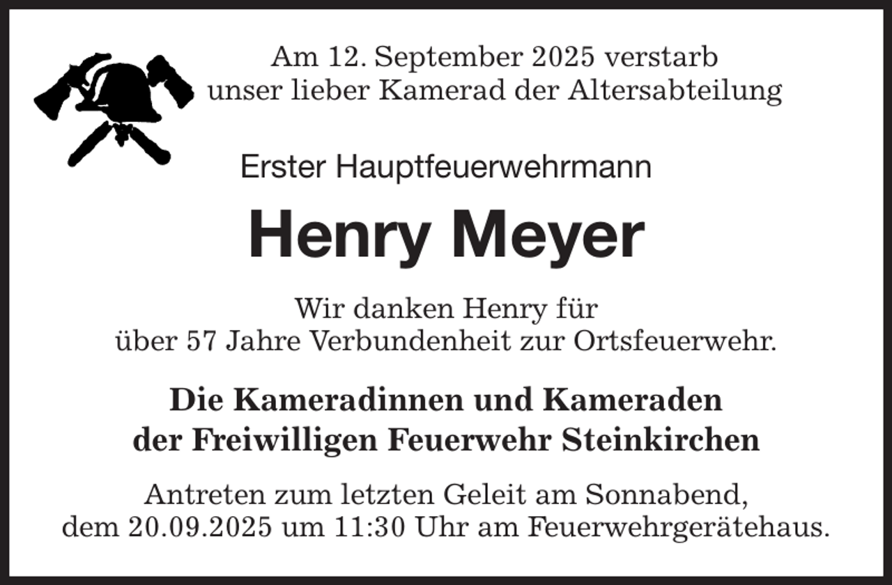 <p>Am 12. September 2025 verstarb<br />unser lieber Kamerad der Altersabteilung<br />Erster Hauptfeuerwehrmann<br />Henry Meyer<br />Wir danken Henry für<br />über 57 Jahre Verbundenheit zur Ortsfeuerwehr.<br />Die Kameradinnen und Kameraden<br />der Freiwilligen Feuerwehr Steinkirchen<br />Antreten zum letzten Geleit am Sonnabend,<br />dem 20.09.2025 um 11:30 Uhr am Feuerwehrgerätehaus.</p>