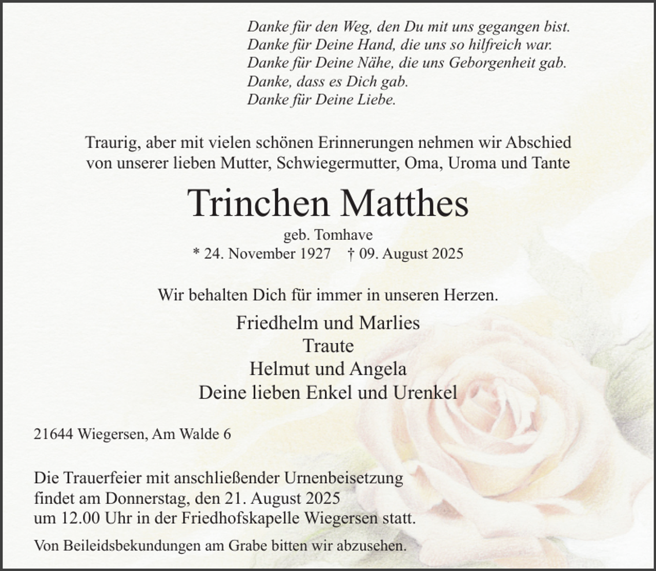 <p>Danke für den Weg, den Du mit uns gegangen bist.<br />Danke für Deine Hand, die uns so hilfreich war.<br />Danke für Deine Nähe, die uns Geborgenheit gab.<br />Danke, dass es Dich gab.<br />Danke für Deine Liebe.</p><p>Traurig, aber mit vielen schönen Erinnerungen nehmen wir Abschied<br />von unserer lieben Mutter, Schwiegermutter, Oma, Uroma und Tante</p><p>Trinchen Matthes<br />geb. Tomhave<br />* 24. November 1927 † 09. August 2025</p><p>Wir behalten Dich für immer in unseren Herzen.<br />.</p><p>Friedhelm und Marlies<br />Traute<br />Helmut und Angela<br />Deine lieben Enkel und Urenkel<br />21644 Wiegersen, Am Walde 6</p><p>Die Trauerfeier mit anschließender Urnenbeisetzung<br />findet am Donnerstag, den 21. August 2025<br />um 12.00 Uhr in der Friedhofskapelle Wiegersen statt.<br />.</p><p>Von Beileidsbekundungen am Grabe bitten wir abzusehen.</p>