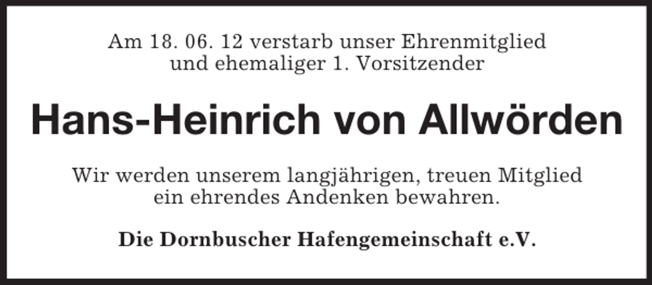 <p>Am 18. 06. 12 verstarb unser Ehrenmitglied<br />und ehemaliger 1. Vorsitzender</p><p>Hans-Heinrich von Allwörden<br />Wir werden unserem langjährigen, treuen Mitglied<br />ein ehrendes Andenken bewahren.<br />Die Dornbuscher Hafengemeinschaft e.V.</p>