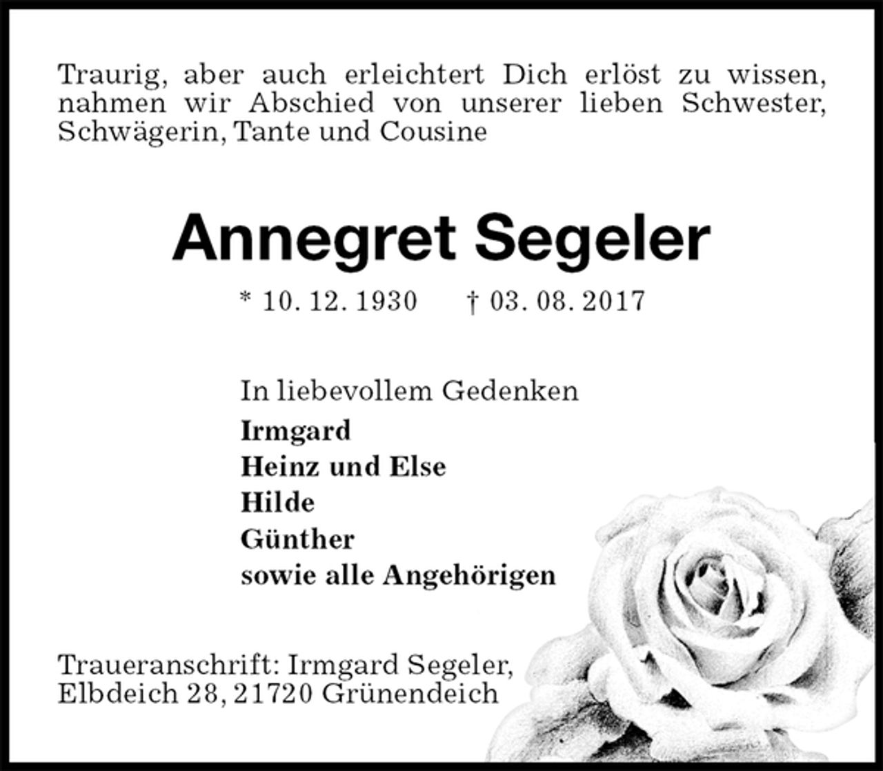 <p>Traurig, aber auch erleichtert Dich erlöst zu wissen, nahmen wir Abschied von unserer lieben Schwester, Schwägerin, Tante und Cousine<br />Annegret Segeler<br />* 10. 12. 1930 † 03. 08. 2017<br />In liebevollem Gedenken<br />Irmgard<br />Heinz und Else<br />Hilde<br />Günther<br />sowie alle Angehörigen<br />Traueranschrift: Irmgard Segeler,<br />Elbdeich 28, 21720 Grünendeich</p>