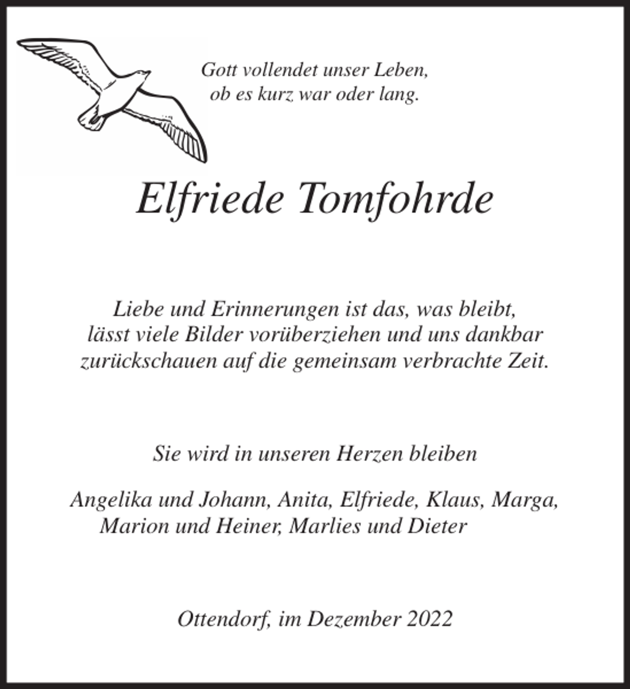 <p>Gott vollendet unser Leben,<br />ob es kurz war oder lang.<br />Elfriede Tomfohrde<br />Liebe und Erinnerungen ist das, was bleibt,<br />lässt viele Bilder vorüberziehen und uns dankbar<br />zurückschauen auf die gemeinsam verbrachte Zeit.<br />Sie wird in unseren Herzen bleiben</p><p>Angelika und Johann, Anita, Elfriede, Klaus, Marga,<br />Marion und Heiner, Marlies und Dieter<br />Ottendorf, im Dezember 2022</p>