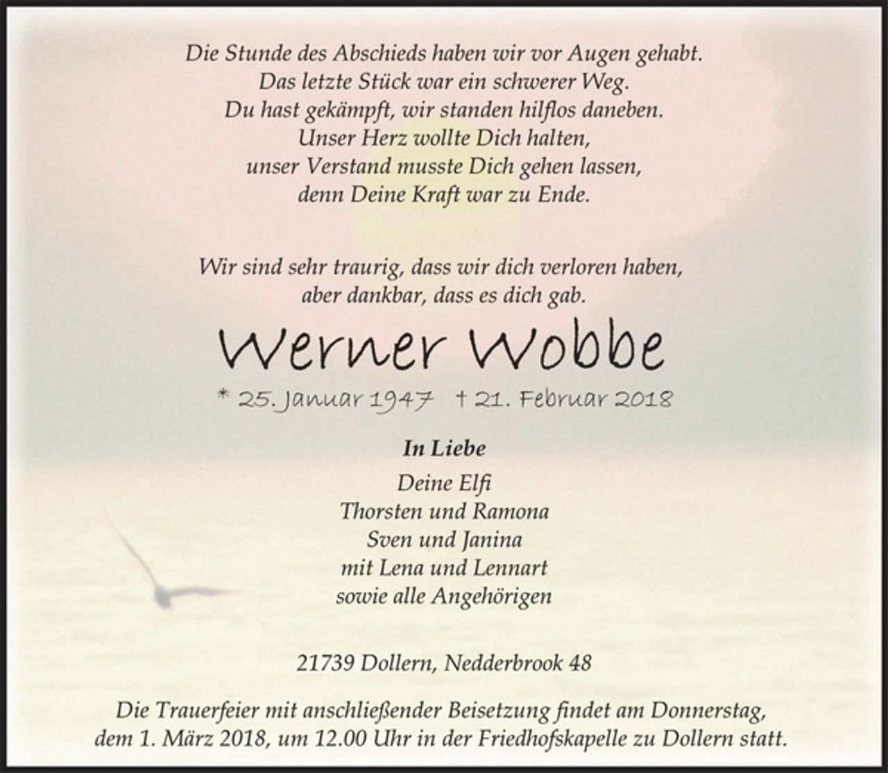 <p>Die Stunde des Abschieds haben wir vor Augen gehabt.<br />Das letzte Stück war ein schwerer Weg.<br />Du hast gekämpft, wir standen hilflos daneben.<br />Unser Herz wollte Dich halten,<br />unser Verstand musste Dich gehen lassen,<br />denn Deine Kraft war zu Ende.<br />Wir sind sehr traurig, dass wir dich verloren haben,<br />aber dankbar, dass es dich gab.<br />Werner Wobbe<br />In Liebe<br />* 25. Januar 1947 † 21. Februar 2018<br />Deine Elfi<br />Thorsten und Ramona<br />Sven und Janina<br />mit Lena und Lennart<br />sowie alle Angehörigen<br />21739 Dollern, Nedderbrook 48<br />Die Trauerfeier mit anschließender Beisetzung findet am Donnerstag,<br />dem 1. März 2018, um 12.00 Uhr in der Friedhofskapelle zu Dollern statt.</p>