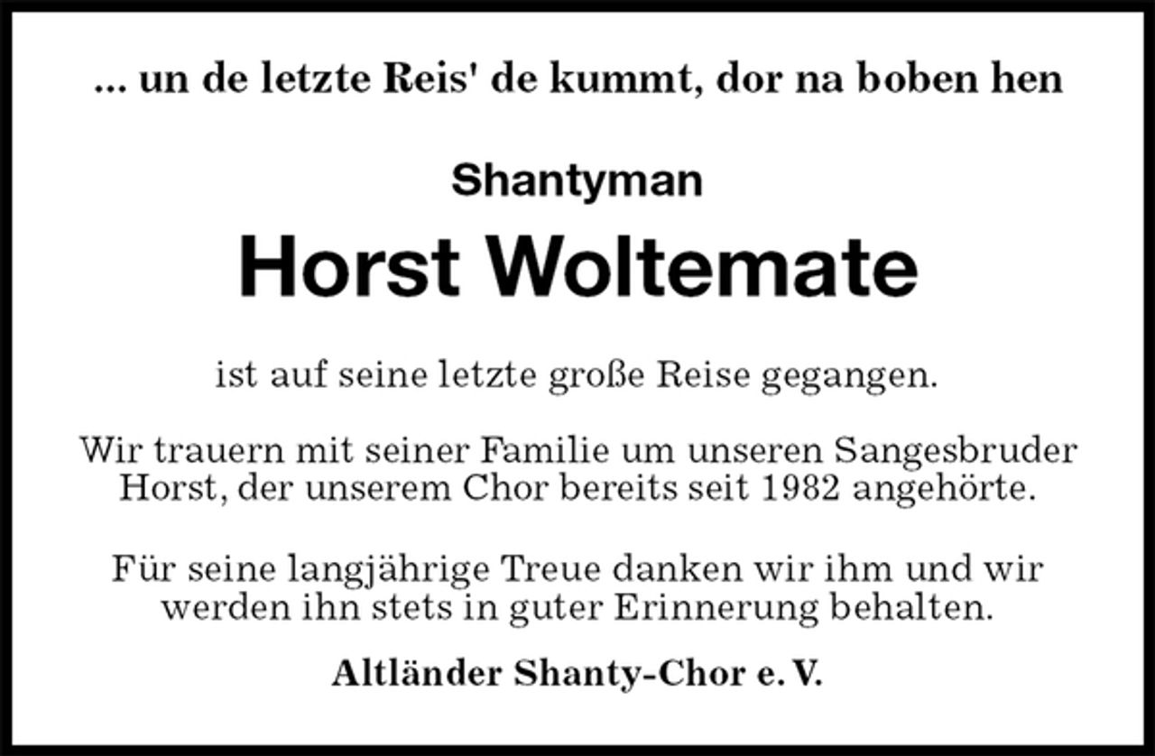 <p>Shantyman</p>
<p>Horst Woltemate<br />Für seine langjährige Treue danken wir ihm und wir werden ihn stets in guter Erinnerung behalten.<br />Altländer Shanty-Chor e. V.<br />ist auf seine letzte große Reise gegangen.</p>
<p>Wir trauern mit seiner Familie um unseren Sangesbruder Horst, der unserem Chor bereits seit 1982 angehörte.<br />... un de letzte Reis' de kummt, dor na boben hen</p>
