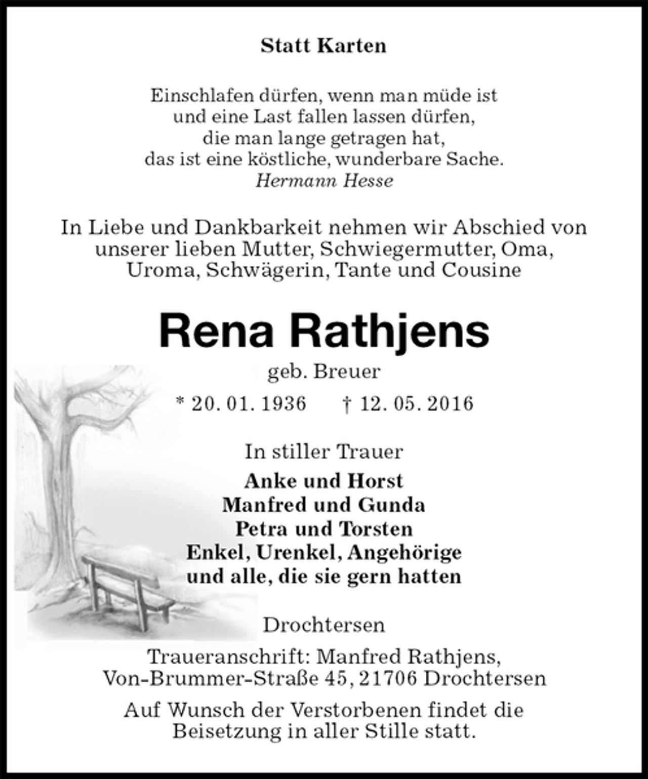 <p>Statt Karten<br />Einschlafen dürfen, wenn man müde ist<br />und eine Last fallen lassen dürfen,<br />die man lange getragen hat,<br />das ist eine köstliche, wunderbare Sache.<br />Hermann Hesse<br />In Liebe und Dankbarkeit nehmen wir Abschied von<br />unserer lieben Mutter, Schwiegermutter, Oma,<br />Uroma, Schwägerin, Tante und Cousine<br />Rena Rathjens<br />geb. Breuer<br />* 20. 01. 1936 † 12. 05. 2016<br />In stiller Trauer<br />Anke und Horst<br />Manfred und Gunda<br />Petra und Torsten<br />Enkel, Urenkel, Angehörige<br />und alle, die sie gern hatten<br />Drochtersen<br />Traueranschrift: Manfred Rathjens,<br />Von-Brummer-Straße 45, 21706 Drochtersen<br />Auf Wunsch der Verstorbenen findet die<br />Beisetzung in aller Stille statt.</p>