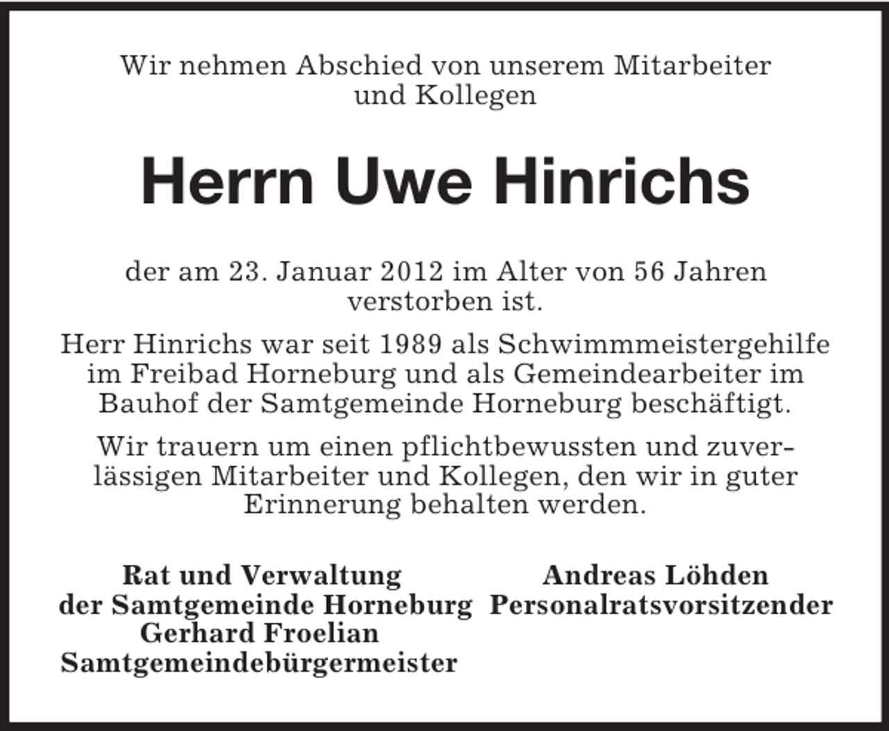 <p>Wir nehmen Abschied von unserem Mitarbeiter<br />und Kollegen<br />Herrn Uwe Hinrichs<br />der am 23. Januar 2012 im Alter von 56 Jahren<br />verstorben ist.<br />Herr Hinrichs war seit 1989 als Schwimmmeistergehilfe im Freibad Horneburg und als Gemeindearbeiter im Bauhof der Samtgemeinde Horneburg beschäftigt.<br />Wir trauern um einen pflichtbewussten und zuver-<br />lässigen Mitarbeiter und Kollegen, den wir in guter<br />Erinnerung behalten werden.<br />Rat und Verwaltung Andreas Löhden<br />der Samtgemeinde Horneburg Personalratsvorsitzender<br />Gerhard Froelian<br />Samtgemeindebürgermeister</p>