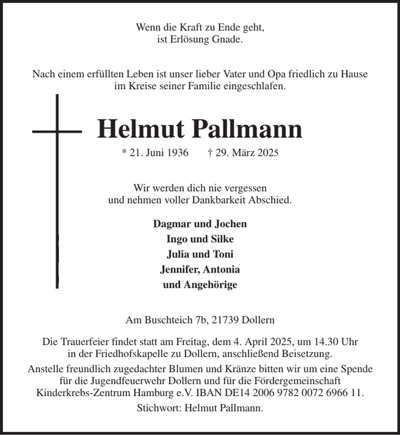 <p>Wenn die Kraft zu Ende geht,<br />ist Erlösung Gnade.<br />Nach einem erfüllten Leben ist unser lieber Vater und Opa friedlich zu Hause<br />im Kreise seiner Familie eingeschlafen.<br />Helmut Pallmann<br />* 21. Juni 1936 † 29. März 2025<br />Wir werden dich nie vergessen<br />und nehmen voller Dankbarkeit Abschied.</p><p>Dagmar und Jochen<br />Ingo und Silke<br />Julia und Toni<br />Jennifer, Antonia<br />und Angehörige<br />Am Buschteich 7b, 21739 Dollern<br />Die Trauerfeier findet statt am Freitag, dem 4. April 2025, um 14.30 Uhr<br />in der Friedhofskapelle zu Dollern, anschließend Beisetzung.<br />Anstelle freundlich zugedachter Blumen und Kränze bitten wir um eine Spende<br />für die Jugendfeuerwehr Dollern und für die Fördergemeinschaft<br />Kinderkrebs-Zentrum Hamburg e.V. IBAN DE14 2006 9782 0072 6966 11.<br />Stichwort: Helmut Pallmann.</p>