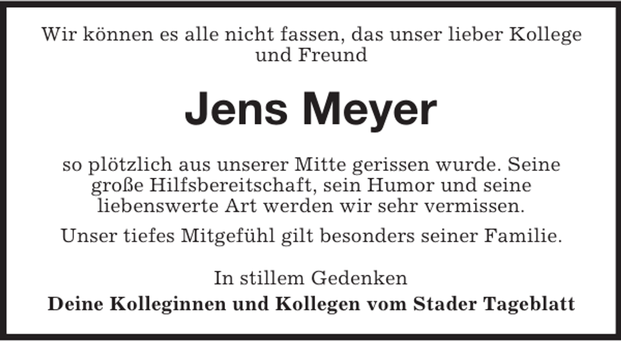 <p>Wir können es alle nicht fassen, das unser lieber Kollege<br />und Freund</p><p>Jens Meyer<br />so plötzlich aus unserer Mitte gerissen wurde. Seine<br />große Hilfsbereitschaft, sein Humor und seine<br />liebenswerte Art werden wir sehr vermissen.<br />Unser tiefes Mitgefühl gilt besonders seiner Familie.<br />In stillem Gedenken<br />Deine Kolleginnen und Kollegen vom Stader Tageblatt</p>