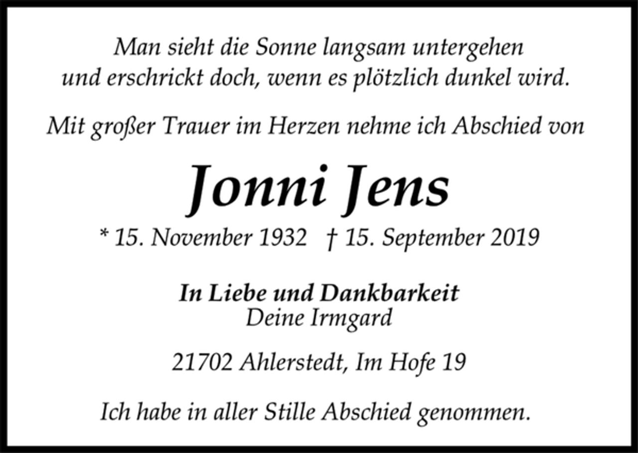<p>Man sieht die Sonne langsam untergehen<br />und erschrickt doch, wenn es plötzlich dunkel wird.<br />Mit großer Trauer im Herzen nehme ich Abschied von<br />Jonni Jens<br />* 15. November 1932 † 15. September 2019<br />In Liebe und Dankbarkeit<br />Deine Irmgard<br />21702 Ahlerstedt, Im Hofe 19<br />Ich habe in aller Stille Abschied genommen.</p>