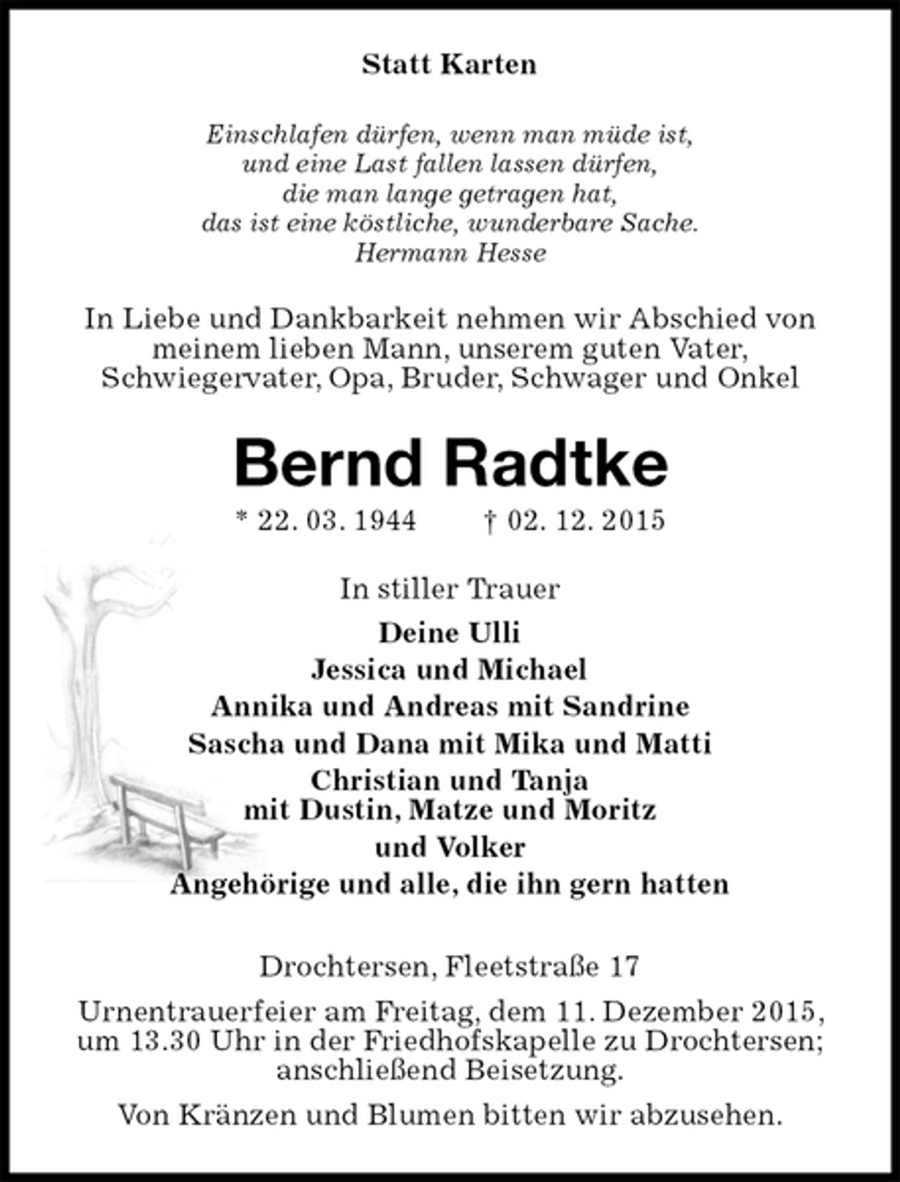 <p>Statt Karten<br />Einschlafen dürfen, wenn man müde ist,<br />und eine Last fallen lassen dürfen,<br />die man lange getragen hat,<br />das ist eine köstliche, wunderbare Sache.<br />Hermann Hesse<br />In Liebe und Dankbarkeit nehmen wir Abschied von meinem lieben Mann, unserem guten Vater,<br />Schwiegervater, Opa, Bruder, Schwager und Onkel<br />Bernd Radtke<br />* 22. 03. 1944 † 02. 12. 2015<br />In stiller Trauer<br />Deine Ulli<br />Jessica und Michael<br />Annika und Andreas mit Sandrine<br />Sascha und Dana mit Mika und Matti<br />Christian und Tanja<br />mit Dustin, Matze und Moritz<br />und Volker<br />Angehörige und alle, die ihn gern hatten<br />Drochtersen, Fleetstraße 17<br />Urnentrauerfeier am Freitag, dem 11. Dezember 2015, um 13.30 Uhr in der Friedhofskapelle zu Drochtersen; anschließend Beisetzung.<br />Von Kränzen und Blumen bitten wir abzusehen.</p>