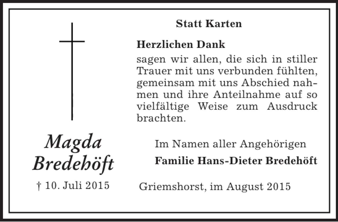 <p>Statt Karten<br />Magda<br />Bredehöft<br />† 10. Juli 2015<br />Herzlichen Dank<br />sagen wir allen, die sich in stiller Trauer mit uns verbunden fühlten, gemeinsam mit uns Abschied nahmen und ihre Anteilnahme auf so vielfältige Weise zum Ausdruck brachten.<br />Im Namen aller Angehörigen<br />Familie Hans-Dieter Bredehöft<br />Griemshorst, im August 2015</p>