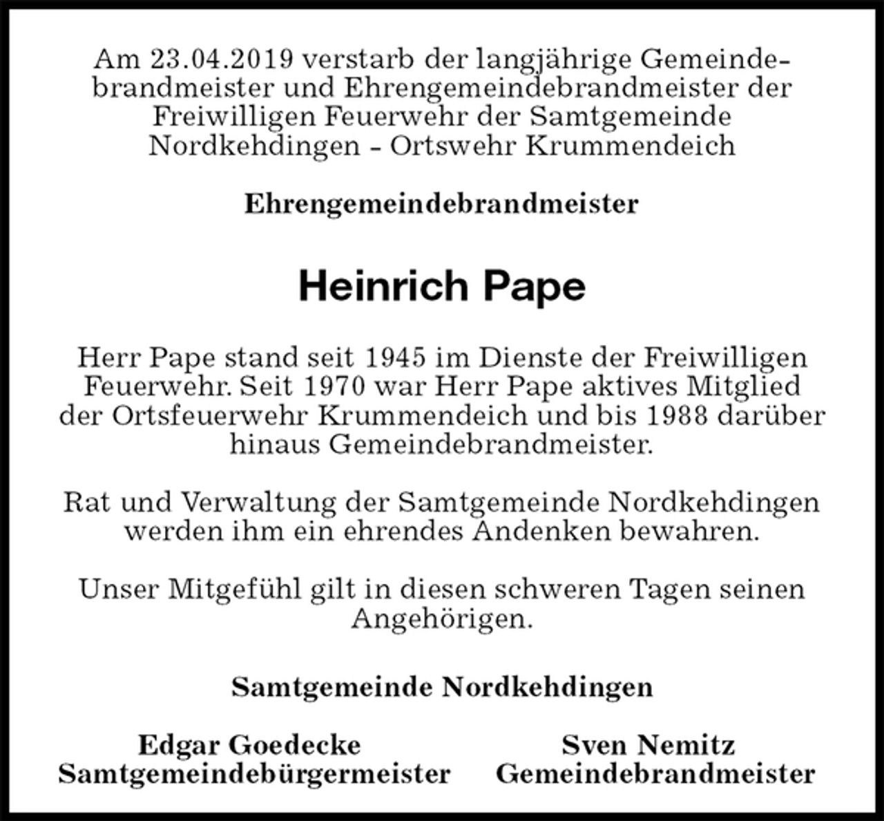 <p>Am 23.04.2019 verstarb der langjährige Gemeindebrandmeister und Ehrengemeindebrandmeister der Freiwilligen Feuerwehr der Samtgemeinde<br />Nordkehdingen - Ortswehr Krummendeich</p><p>Ehrengemeindebrandmeister<br />Heinrich Pape<br />Herr Pape stand seit 1945 im Dienste der Freiwilligen Feuerwehr. Seit 1970 war Herr Pape aktives Mitglied der Ortsfeuerwehr Krummendeich und bis 1988 darüber hinaus Gemeindebrandmeister.</p><p>Rat und Verwaltung der Samtgemeinde Nordkehdingen werden ihm ein ehrendes Andenken bewahren.</p><p>Unser Mitgefühl gilt in diesen schweren Tagen seinen Angehörigen.</p><p>Samtgemeinde Nordkehdingen<br />Edgar Goedecke Sven Nemitz<br />Samtgemeindebürgermeister Gemeindebrandmeister</p>