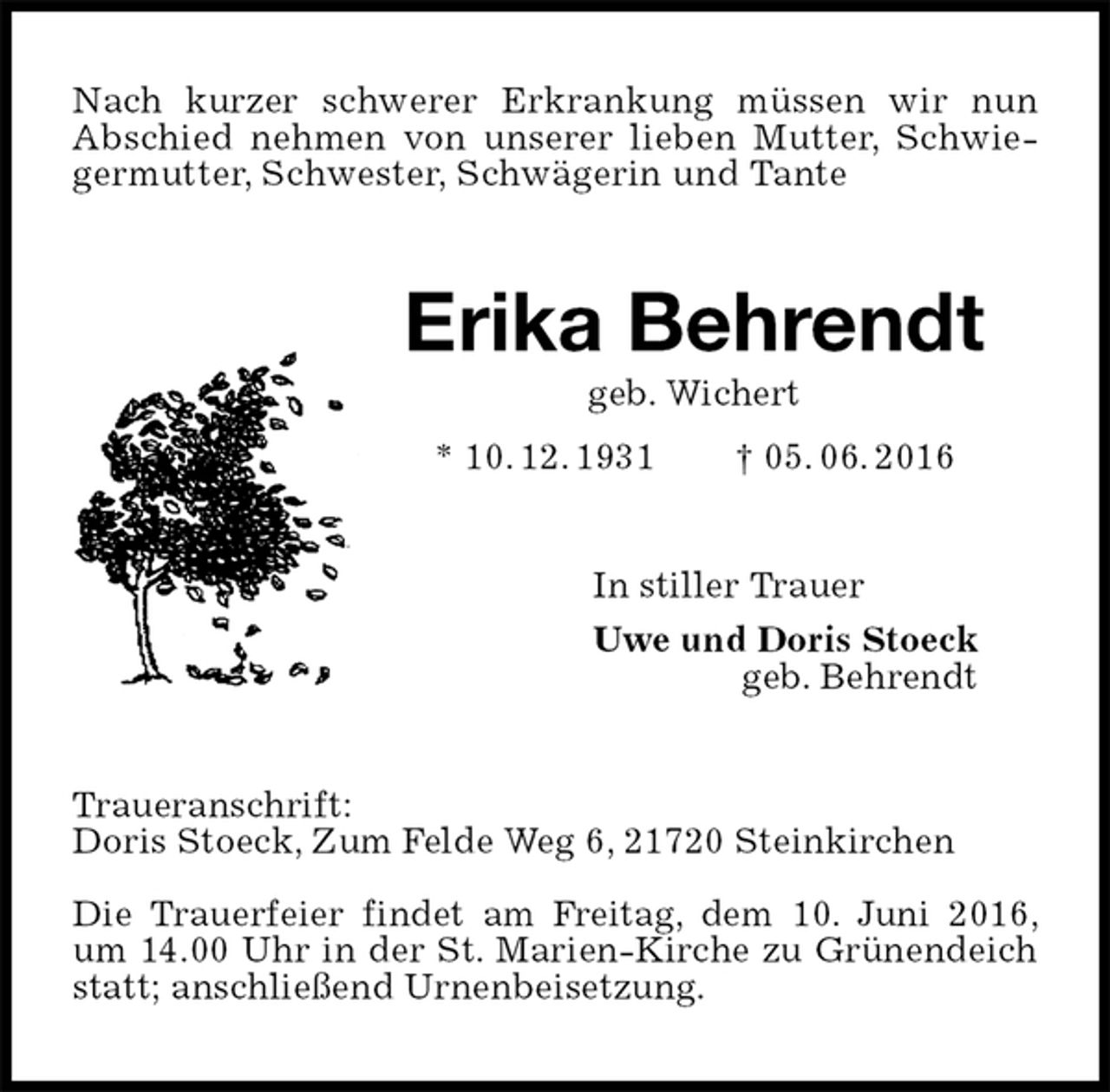 <p>Nach kurzer schwerer Erkrankung müssen wir nun<br />Abschied nehmen von unserer lieben Mutter, Schwiegermutter, Schwester, Schwägerin und Tante<br />Erika Behrendt<br />geb. Wichert<br />* 10. 12. 1931 † 05. 06. 2016<br />In stiller Trauer<br />Uwe und Doris Stoeck<br />geb. Behrendt<br />Traueranschrift:<br />Doris Stoeck, Zum Felde Weg 6, 21720 Steinkirchen</p><p>Die Trauerfeier findet am Freitag, dem 10. Juni 2016, um 14.00 Uhr in der St. Marien-Kirche zu Grünendeich statt; anschließend Urnenbeisetzung.</p>