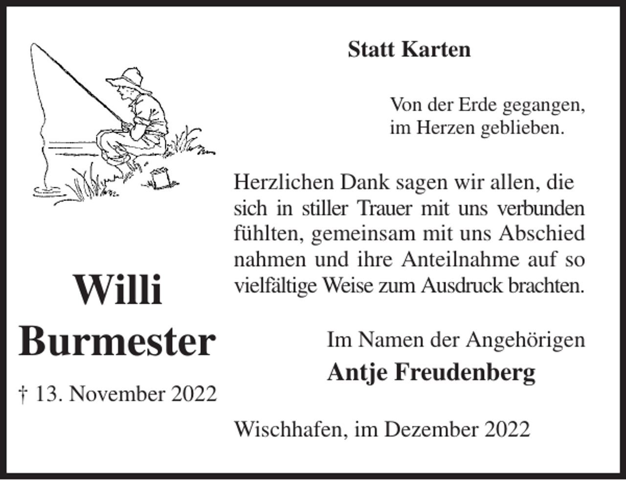 <p>Statt Karten<br />Von der Erde gegangen,<br />im Herzen geblieben.<br />Herzlichen Dank sagen wir allen, die<br />sich in stiller Trauer mit uns verbunden<br />fühlten, gemeinsam mit uns Abschied nahmen und ihre Anteilnahme auf so vielfältige Weise zum Ausdruck brachten.<br />Im Namen der Angehörigen<br />Antje Freudenberg<br />Wischhafen, im Dezember 2022<br />Willi<br />Burmester<br />† 13. November 2022</p>