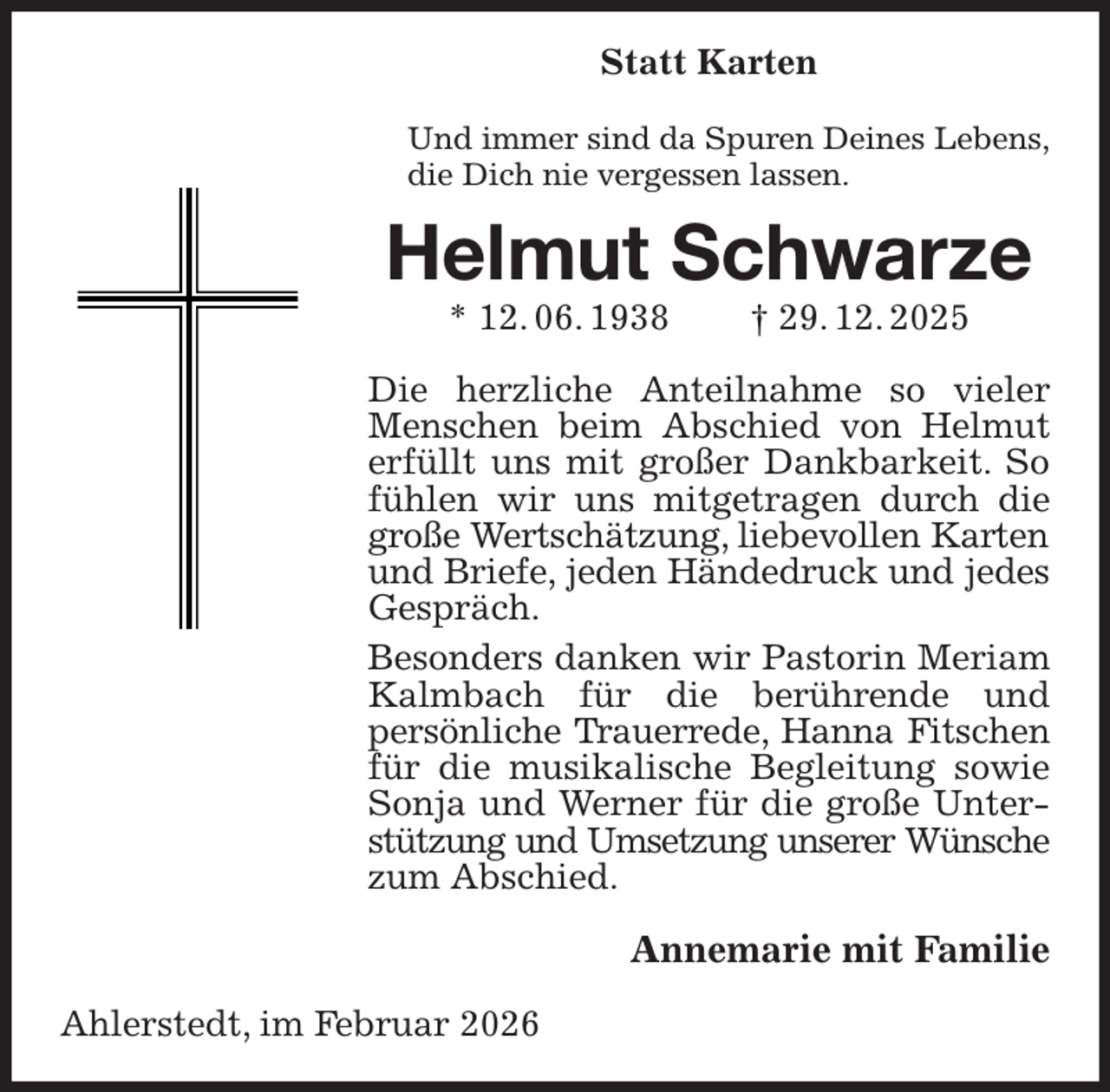 <p>Statt Karten<br />Und immer sind da Spuren Deines Lebens,<br />die Dich nie vergessen lassen.<br />Helmut Schwarze<br />* 12. 06. 1938 † 29. 12. 2025<br />Die herzliche Anteilnahme so vieler Menschen beim Abschied von Helmut erfüllt uns mit großer Dankbarkeit. So fühlen wir uns mitgetragen durch die große Wertschätzung, liebevollen Karten<br />und Briefe, jeden Händedruck und jedes<br />Gespräch.<br />Besonders danken wir Pastorin Meriam Kalmbach für die berührende und<br />persönliche Trauerrede, Hanna Fitschen<br />für die musikalische Begleitung sowie Sonja und Werner für die große Unterstützung und Umsetzung unserer Wünsche<br />zum Abschied.<br />Annemarie mit Familie<br />Ahlerstedt, im Februar 2026</p>