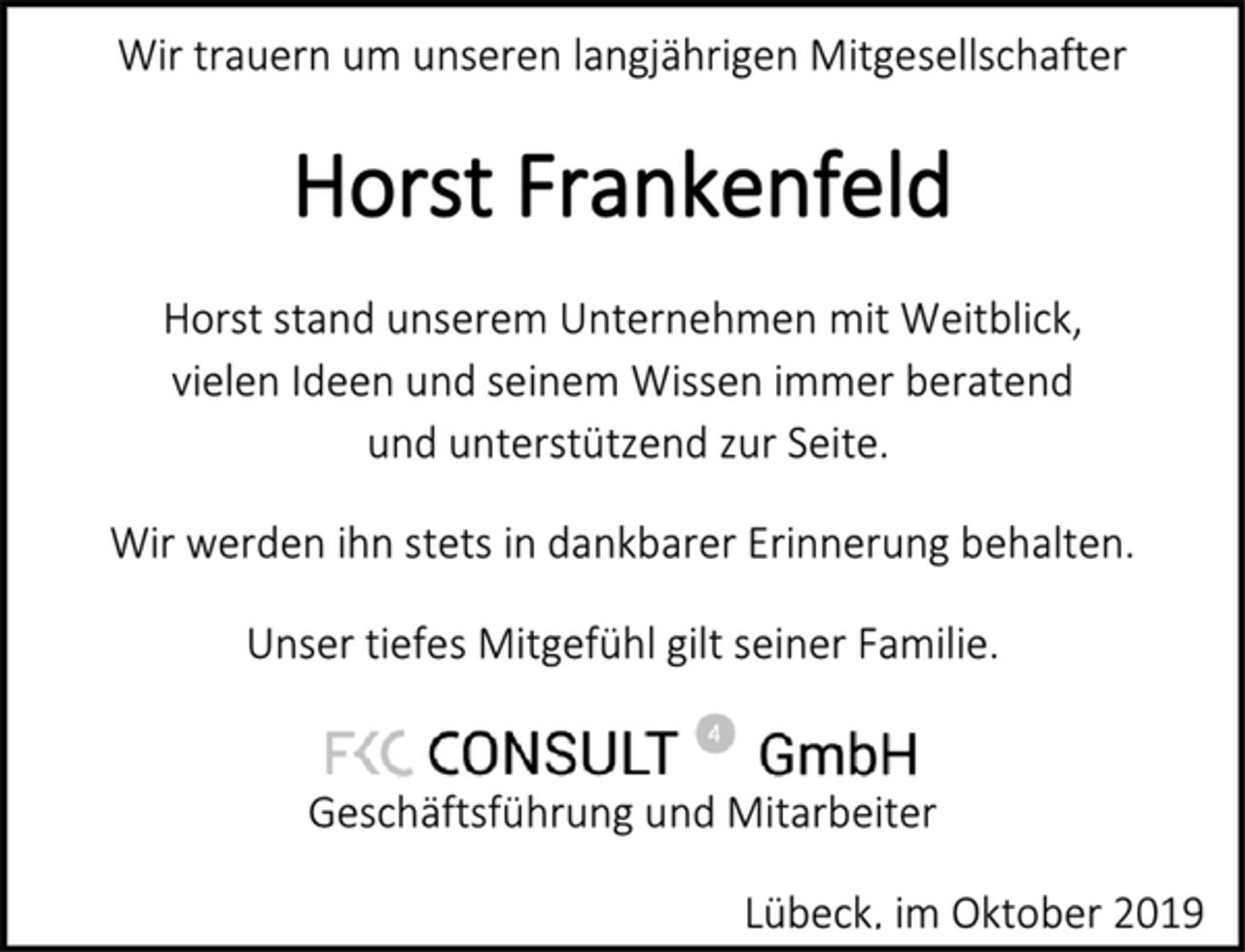 <p>Wir trauern um unseren langjährigen Mitgesellschafter<br />Horst Frankenfeld<br />Horst stand unserem Unternehmen mit Weitblick, vielen Ideen und seinem Wissen immer beratend und unterstützend zur Seite.<br />Wir werden ihn stets in dankbarer Erinnerung behalten.<br />Unser tiefes Mitgefühl gilt seiner Familie.<br />FKC CONSULT GmbH<br />Geschäftsführung und Mitarbeiter<br />Lübeck, im Oktober 2019</p>
