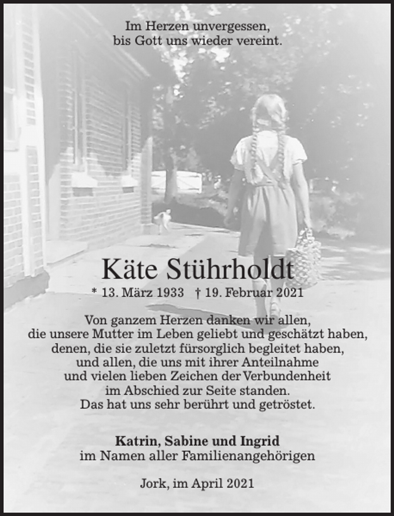 <p>Im Herzen unvergessen,<br />bis Gott uns wieder vereint.</p>
<p>Käte Stührholdt</p>
<p>* 13. März 1933 + 19. Februar 2021</p>
<p>Von ganzem Herzen danken wir allen,<br />die unsere Mutter im Leben geliebt und geschätzt haben,<br />denen, die sie zuletzt fürsorglich begleitet haben, und<br />allen, die uns mit ihrer Anteilnahme und vielen lieben Zeichen<br />der Verbundenheit im Abschied zur Seite standen.<br />Das hat uns sehr berührt und getröstet.</p>
<p>Katrin, Sabine und Ingrid<br />im Namen aller Familienangehörigen</p>
<p>Jork, im April 2021</p>
