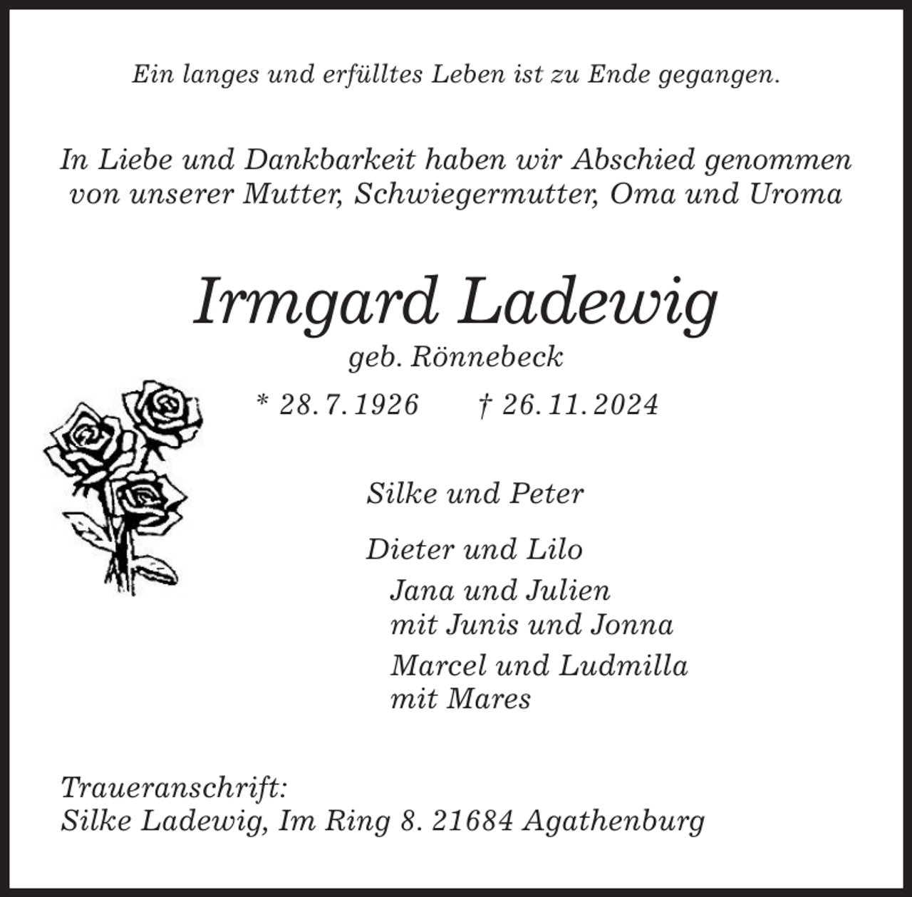 <p>Ein langes und erfülltes Leben ist zu Ende gegangen.<br />In Liebe und Dankbarkeit haben wir Abschied genommen von unserer Mutter, Schwiegermutter, Oma und Uroma<br />Irmgard Ladewig<br />geb. Rönnebeck<br />* 28. 7. 1926 † 26. 11. 2024<br />Silke und Peter<br />Dieter und Lilo<br />Jana und Julien<br />mit Junis und Jonna<br />Marcel und Ludmilla<br />mit Mares<br />Traueranschrift:<br />Silke Ladewig, Im Ring 8. 21684 Agathenburg</p>