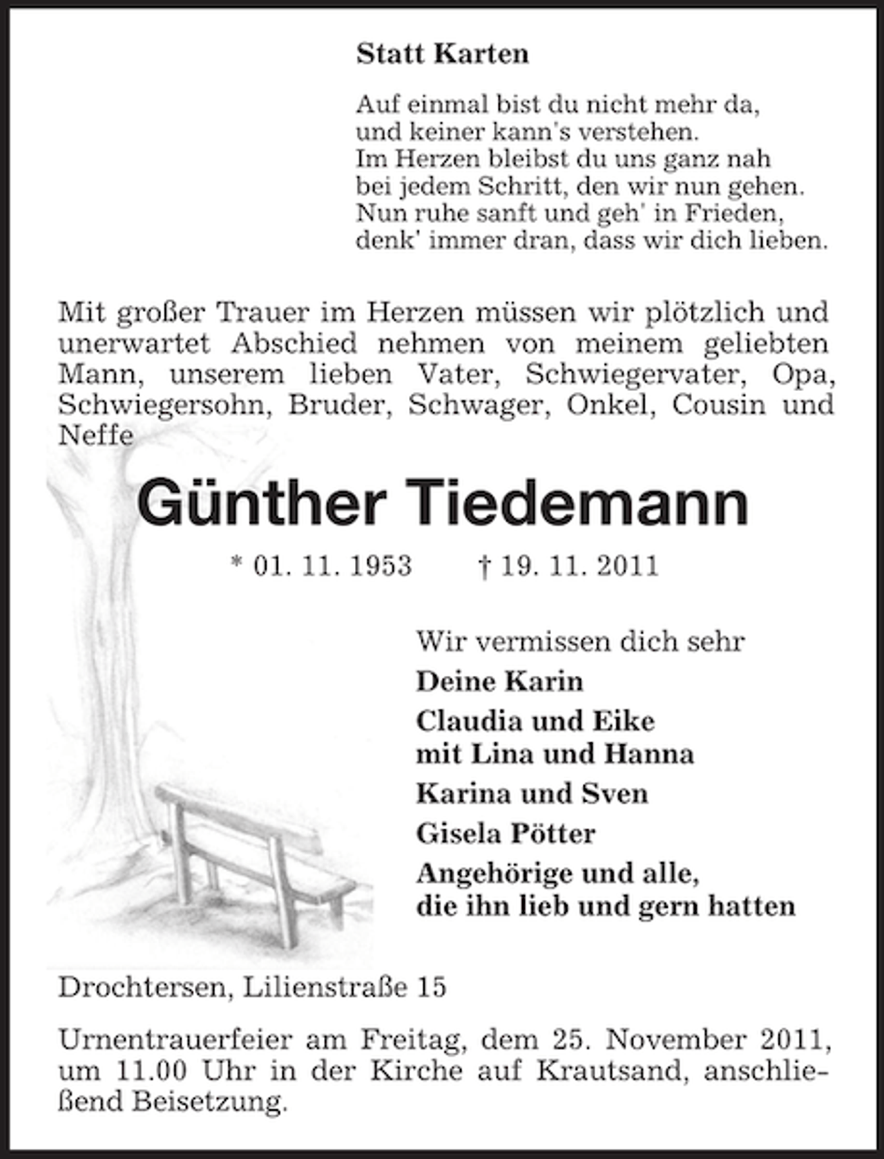 <p>Statt Karten<br />Auf einmal bist du nicht mehr da,<br />und keiner kann's verstehen.<br />Im Herzen bleibst du uns ganz nah<br />bei jedem Schritt, den wir nun gehen.<br />Nun ruhe sanft und geh' in Frieden,<br />denk' immer dran, dass wir dich lieben.</p><p>Mit großer Trauer im Herzen müssen wir plötzlich und<br />unerwartet Abschied nehmen von meinem geliebten<br />Mann, unserem lieben Vater, Schwiegervater, Opa,<br />Schwiegersohn, Bruder, Schwager, Onkel, Cousin und<br />Neffe</p><p>Günther Tiedemann<br />* 01. 11. 1953</p><p>† 19. 11. 2011<br />Wir vermissen dich sehr<br />Deine Karin<br />Claudia und Eike<br />mit Lina und Hanna<br />Karina und Sven<br />Gisela Pötter<br />Angehörige und alle,<br />die ihn lieb und gern hatten</p><p>Drochtersen, Lilienstraße 15<br />Urnentrauerfeier am Freitag, dem 25. November 2011,<br />um 11.00 Uhr in der Kirche auf Krautsand, anschließend Beisetzung.</p>
