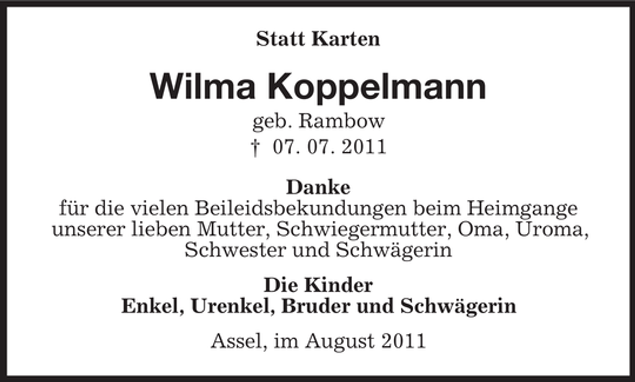 <p>Statt Karten</p><p>Wilma Koppelmann<br />geb. Rambow<br />† 07. 07. 2011<br />Danke<br />für die vielen Beileidsbekundungen beim Heimgange<br />unserer lieben Mutter, Schwiegermutter, Oma, Uroma,<br />Schwester und Schwägerin<br />Die Kinder<br />Enkel, Urenkel, Bruder und Schwägerin<br />Assel, im August 2011</p>