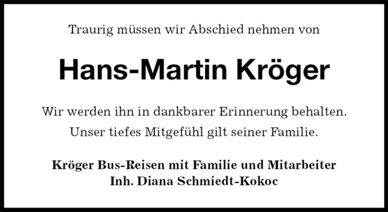 <p>Traurig müssen wir Abschied nehmen von<br />Hans-Martin Kröger<br />Wir werden ihn in dankbarer Erinnerung behalten.<br />Unser tiefes Mitgefühl gilt seiner Familie.<br />Kröger Bus-Reisen mit Familie und Mitarbeiter<br />Inh. Diana Schmiedt-Kokoc</p>