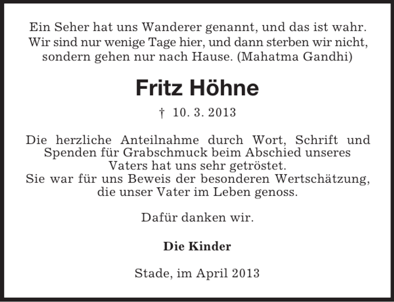 <p>Ein Seher hat uns Wanderer genannt, und das ist wahr.<br />Wir sind nur wenige Tage hier, und dann sterben wir nicht,<br />sondern gehen nur nach Hause. (Mahatma Gandhi)</p><p>Fritz Höhne<br />† 10. 3. 2013<br />Die herzliche Anteilnahme durch Wort, Schrift und<br />Spenden für Grabschmuck beim Abschied unseres<br />Vaters hat uns sehr getröstet.<br />Sie war für uns Beweis der besonderen Wertschätzung,<br />die unser Vater im Leben genoss.<br />Dafür danken wir.<br />Die Kinder<br />Stade, im April 2013</p>