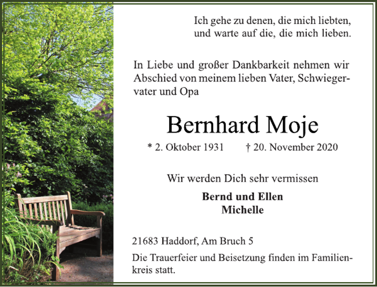 <p>Ich gehe zu denen,die mich liebten,<br />und warte auf die, die mich lieben.</p>
<p>In<br />Liebe und großer<br />Dankbarkeit nehmen<br />wir Abschied von meinem liebenVater, Schwiegervater und Opa</p>
<p>Bernhard Moje</p>
<p>* 2. Oktober 1931 † 20. November 2020<br />Wir werden Dich sehr vermissen</p>
<p>Bernd und Ellen<br />Michelle</p>
<p>21683 Haddorf, Am Bruch 5</p>
<p>Die Trauerfeier und Beisetzung finden im Familienkreis<br />statt.</p>
