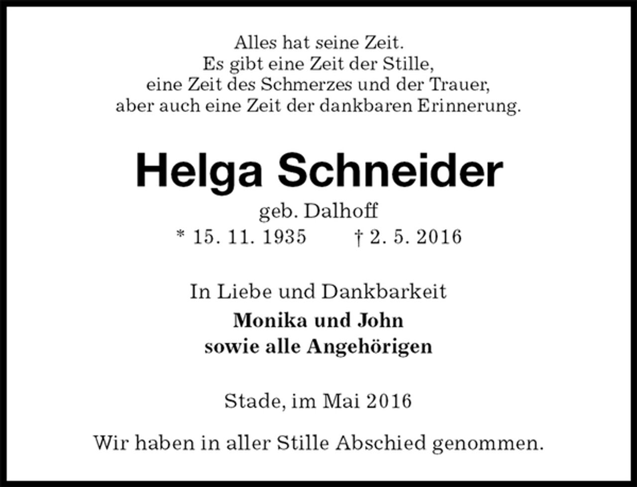 <p>Alles hat seine Zeit.<br />Es gibt eine Zeit der Stille,<br />eine Zeit des Schmerzes und der Trauer,<br />aber auch eine Zeit der dankbaren Erinnerung.<br />Helga Schneider<br />geb. Dalhoff<br />* 15. 11. 1935 † 2. 5. 2016<br />In Liebe und Dankbarkeit<br />Monika und John<br />sowie alle Angehörigen<br />Stade, im Mai 2016</p>
<p>Wir haben in aller Stille Abschied genommen.</p>