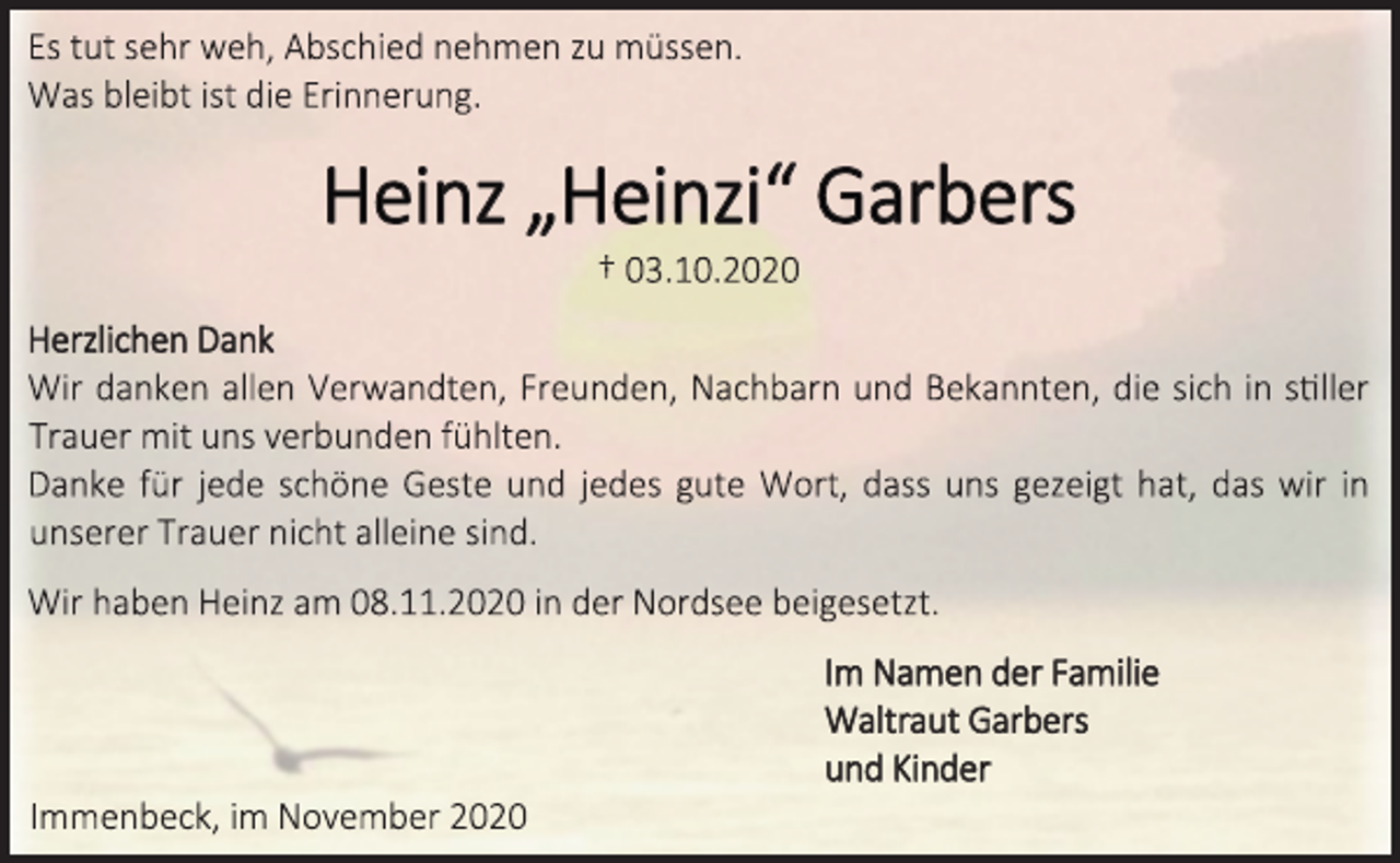 <p>Es tut sehr weh, Abschied nehmen zu müssen.<br />Was bleibt ist die Erinnerung.<br />Heinz „Heinzi“ Garbers<br />† 03.10.2020<br />Herzlichen Dank<br />Wir danken allen Verwandten, Freunden, Nachbarn und Bekannten, die sich in stiller Trauer mit uns verbunden fühlten.<br />Danke für jede schöne Geste und jedes gute Wort, dass uns gezeigt hat, das wir in unserer Trauer nicht alleine sind.<br />Wir haben Heinz am 08.11.2020 in der Nordsee beigesetzt.<br />Im Namen der Familie<br />Waltraut Garbers<br />und Kinder<br />Immenbeck, im November 2020</p>