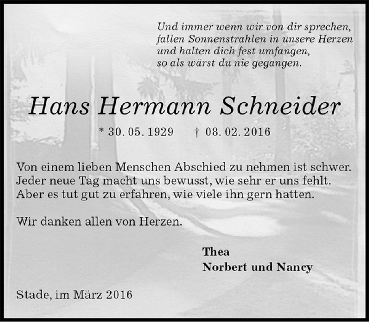 <p>Und immer wenn wir von dir sprechen,<br />fallen Sonnenstrahlen in unsere Herzen<br />und halten dich fest umfangen,<br />so als wärst du nie gegangen.<br />Hans Hermann Schneider<br />* 30. 05. 1929 † 08. 02. 2016<br />Von einem lieben Menschen Abschied zu nehmen ist schwer.<br />Jeder neue Tag macht uns bewusst, wie sehr er uns fehlt.<br />Aber es tut gut zu erfahren, wie viele ihn gern hatten.</p><p>Wir danken allen von Herzen.<br />Thea<br />Norbert und Nancy<br />Stade, im März 2016</p>