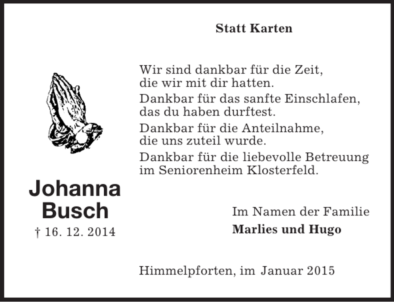 <p>Johanna Busch<br />† 16. 12. 2014<br />Statt Karten<br />Wir sind dankbar für die Zeit,<br />die wir mit dir hatten.<br />Dankbar für das sanfte Einschlafen,<br />das du haben durftest.<br />Dankbar für die Anteilnahme,<br />die uns zuteil wurde.<br />Dankbar für die liebevolle Betreuung im Seniorenheim Klosterfeld.<br />Im Namen der Familie<br />Marlies und Hugo<br />Himmelpforten, im Januar 2015</p>