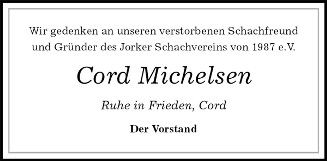 <p>Wir gedenken an unseren verstorbenen Schachfreund<br />und Gründer des Jorker Schachvereins von 1987 e.V.<br />Cord Michelsen<br />Ruhe in Frieden, Cord<br />Der Vorstand</p>