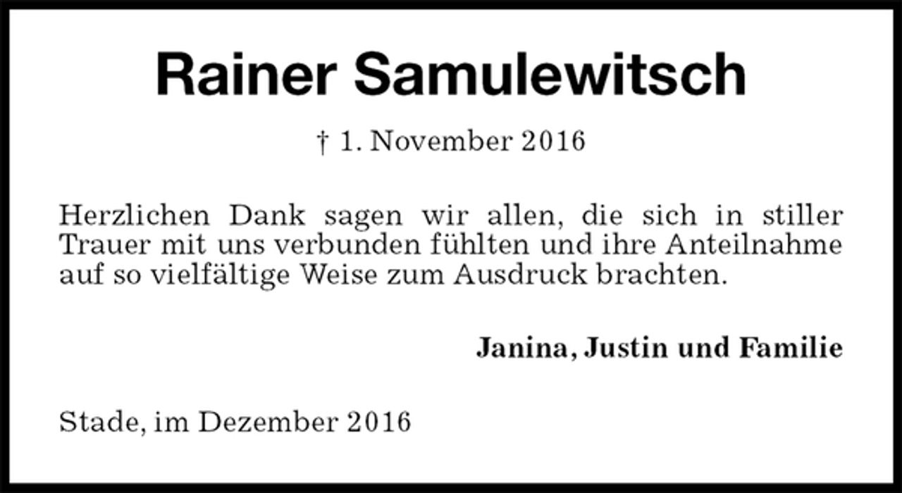 <p>Rainer Samulewitsch<br />† 1. November 2016<br />Herzlichen Dank sagen wir allen, die sich in stiller Trauer mit uns verbunden fühlten und ihre Anteilnahme<br />auf so vielfältige Weise zum Ausdruck brachten.<br />Janina, Justin und Familie<br />Stade, im Dezember 2016</p>