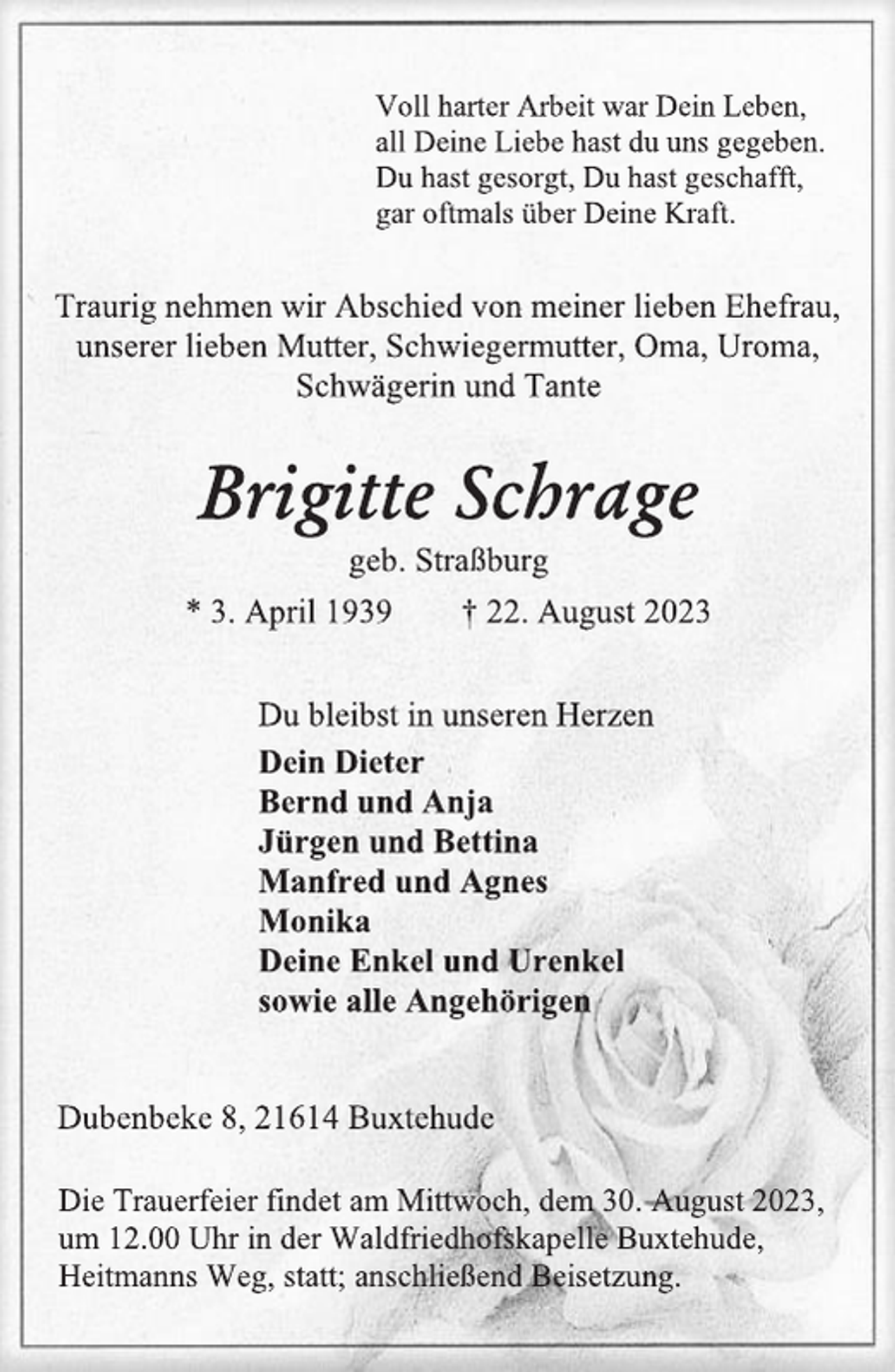 <p>Voll harter Arbeit war Dein Leben,<br />all Deine Liebe hast du uns gegeben.<br />Du hast gesorgt, Du hast geschafft,<br />gar oftmals über Deine Kraft.<br />Traurig nehmen wir Abschied von meiner lieben Ehefrau,<br />unserer lieben Mutter, Schwiegermutter, Oma, Uroma,<br />Schwägerin und Tante<br />Brigitte Schrage<br />geb. Straßburg<br />* 3. April 1939 † 22. August 2023<br />Du bleibst in unseren Herzen<br />Dein Dieter<br />Bernd und Anja<br />Jürgen und Bettina<br />Manfred und Agnes<br />Monika<br />Deine Enkel und Urenkel<br />sowie alle Angehörigen<br />Dubenbeke 8, 21614 Buxtehude<br />Die Trauerfeier findet am Mittwoch, dem 30. August 2023,<br />um 12.00 Uhr in der Waldfriedhofskapelle Buxtehude,<br />Heitmanns Weg, statt; anschließend Beisetzung.</p>
