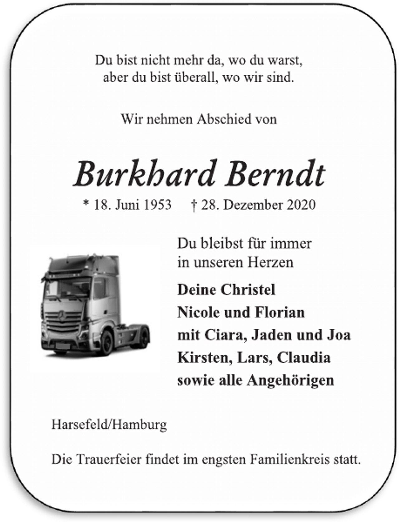 <p>Du bist nicht mehr da, wo du warst,<br />aber du bist überall, wo wir sind.<br />Wir nehmen Abschied von<br />Burkhard Berndt<br />*18. Juni 1953 † 28. Dezember2020<br />Du bleibst für immer<br />in unseren Herzen<br />Deine Christel<br />Nicole und Florian<br />mit Ciara, Jaden und Joa<br />Kirsten, Lars, Claudia<br />sowie alle Angehörigen<br />Harsefeld/Hamburg<br />Die Trauerfeier findet im engsten Familienkreis statt.</p>
