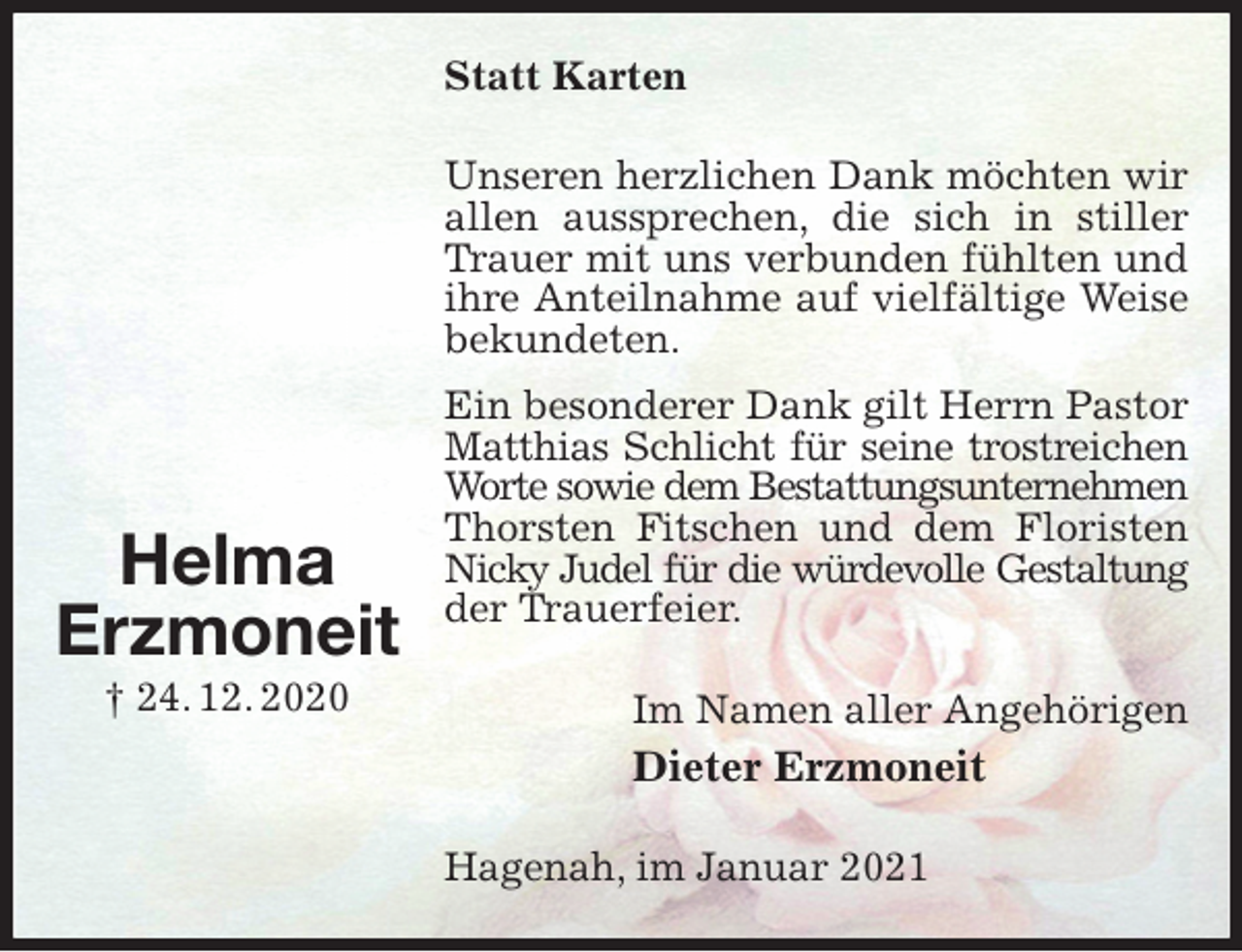 <p>Statt Karten<br />Unseren herzlichen Dank möchten wir allen aussprechen, die sich in stiller Trauer mit uns verbunden fühlten und ihre Anteilnahme auf vielfältige Weise bekundeten.<br />Ein besonderer Dank gilt Herrn Pastor Matthias Schlicht für seine trostreichen<br />Worte sowie dem Bestattungsunternehmen<br />Thorsten Fitschen und dem Floristen Nicky Judel für die würdevolle Gestaltung<br />der Trauerfeier.<br />Im Namen aller Angehörigen<br />Dieter Erzmoneit<br />Hagenah, im Januar 2021</p>
<p>Helma<br />Erzmoneit<br />† 24. 12. 2020</p>