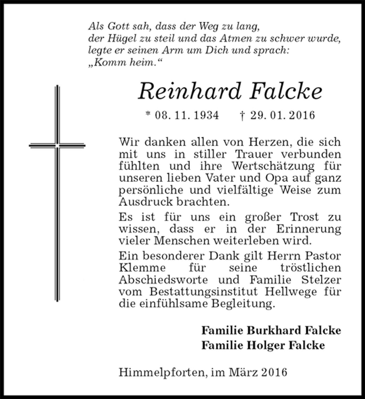 <p>Als Gott sah, dass der Weg zu lang,<br />der Hügel zu steil und das Atmen zu schwer wurde,<br />legte er seinen Arm um Dich und sprach:<br />„Komm heim.“<br />Reinhard Falcke<br />* 08. 11. 1934 † 29. 01. 2016<br />Wir danken allen von Herzen, die sich mit uns in stiller Trauer verbunden fühlten und ihre Wertschätzung für<br />unseren lieben Vater und Opa auf ganz persönliche und vielfältige Weise zum Ausdruck brachten.<br />Es ist für uns ein großer Trost zu<br />wissen, dass er in der Erinnerung<br />vieler Menschen weiterleben wird.<br />Ein besonderer Dank gilt Herrn Pastor Klemme für seine tröstlichen<br />Abschiedsworte und Familie Stelzer vom Bestattungsinstitut Hellwege für die einfühlsame Begleitung.<br />Familie Burkhard Falcke<br />Familie Holger Falcke<br />Himmelpforten, im März 2016</p>
