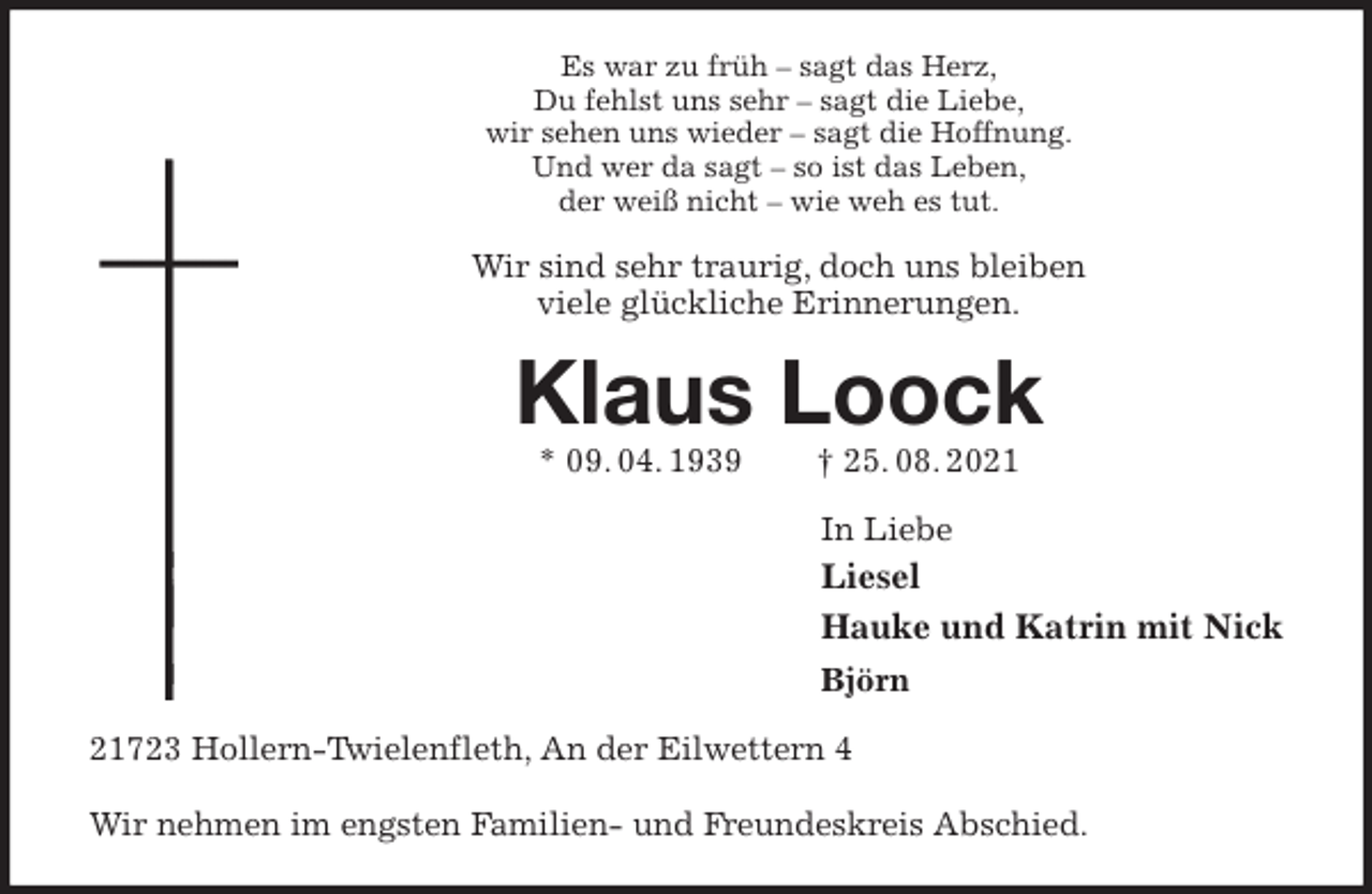 <p>Es war zu früh - sagt das Herz,<br />Du fehlst uns sehr - sagt die Liebe,<br />wir sehen uns wieder - sagt die Hoffnung.<br />Und wer da sagt - so ist das Leben,<br />der weiß nicht - wie weh es tut.<br />Wir sind sehr traurig, doch uns bleiben<br />viele glückliche Erinnerungen.<br />Klaus Loock<br />* 09. 04. 1939 † 25. 08. 2021<br />In Liebe<br />Liesel<br />Hauke und Katrin mit Nick<br />Björn<br />21723 Hollern-Twielenfleth, An der Eilwettern 4</p>
<p>Wir nehmen im engsten Familien- und Freundeskreis Abschied.</p>