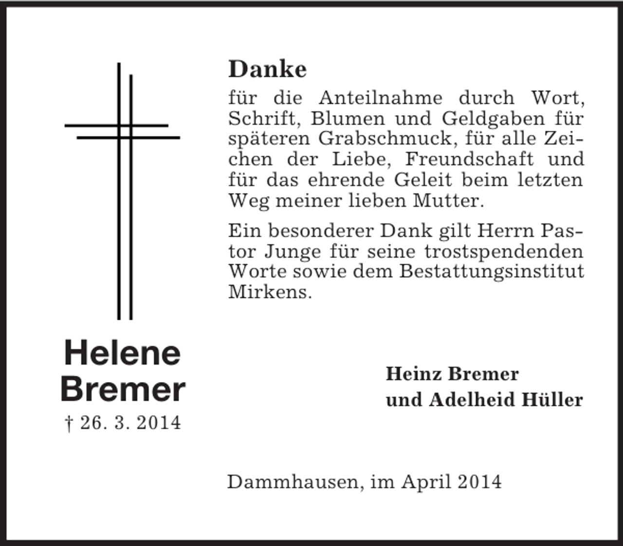 <p>Helene<br />Bremer<br />† 26. 3. 2014<br />Danke<br />für die Anteilnahme durch Wort, Schrift, Blumen und Geldgaben für späteren Grabschmuck, für alle Zeichen der Liebe, Freundschaft und für das ehrende Geleit beim letzten Weg meiner lieben Mutter.<br />Ein besonderer Dank gilt Herrn Pastor Junge für seine trostspendenden Worte sowie dem Bestattungsinstitut Mirkens.<br />Heinz Bremer<br />und Adelheid Hüller<br />Dammhausen, im April 2014</p>