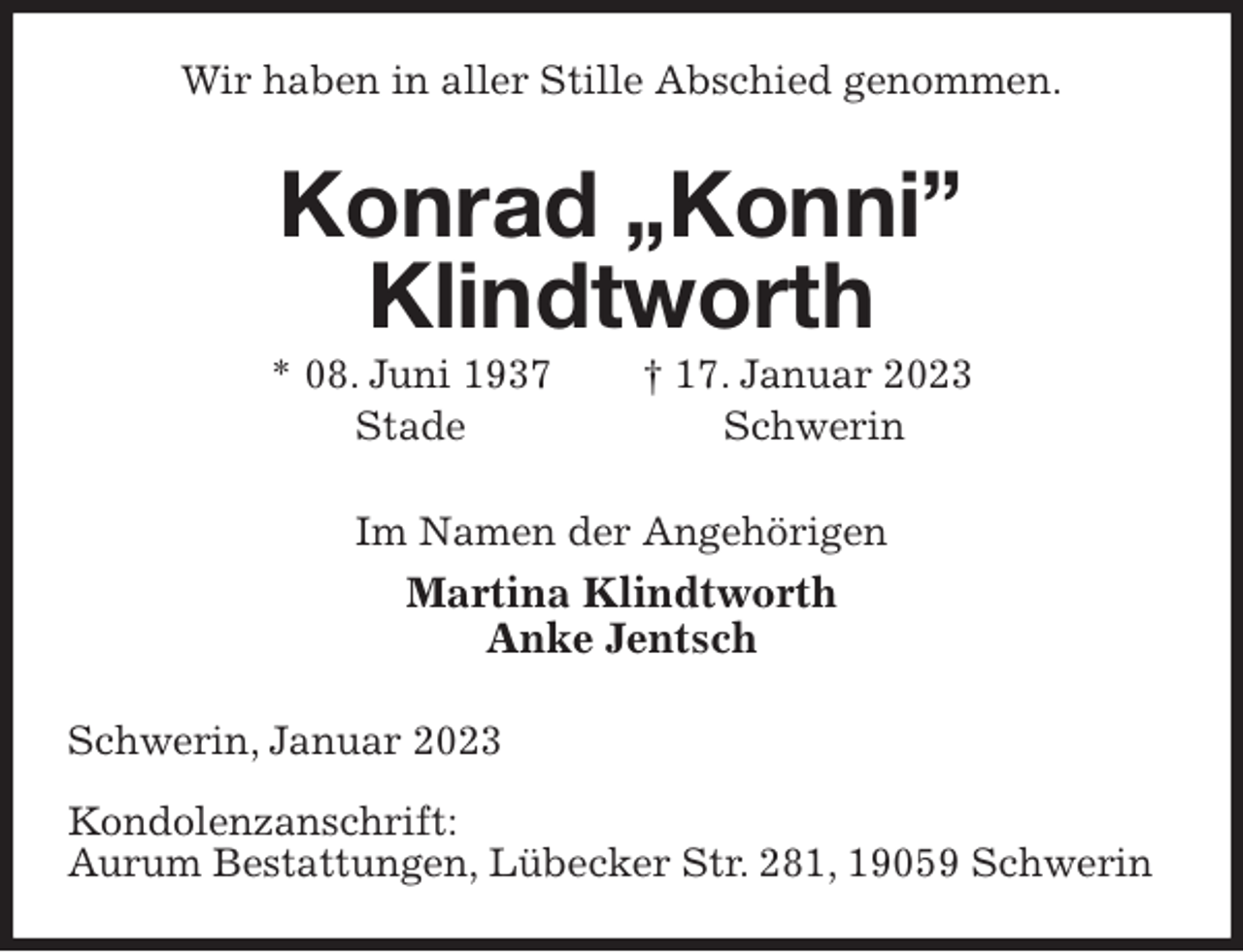 <p>Wir haben in aller Stille Abschied genommen.<br />Konrad „Konni”<br />Klindtworth<br />* 08. Juni 1937 † 17. Januar 2023<br />Stade Schwerin<br />Im Namen der Angehörigen<br />Martina Klindtworth<br />Anke Jentsch<br />Schwerin, Januar 2023</p><p>Kondolenzanschrift:<br />Aurum Bestattungen, Lübecker Str. 281, 19059 Schwerin</p>