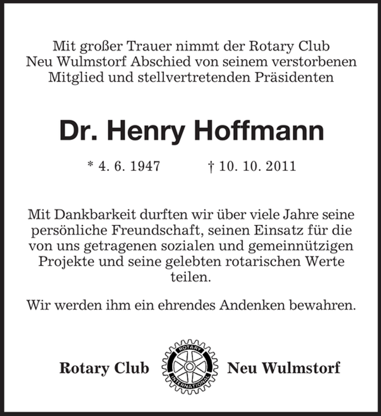 <p>Mit großer Trauer nimmt der Rotary Club<br />Neu Wulmstorf Abschied von seinem verstorbenen<br />Mitglied und stellvertretenden Präsidenten</p><p>Dr. Henry Hoffmann<br />* 4. 6. 1947</p><p>† 10. 10. 2011</p><p>Mit Dankbarkeit durften wir über viele Jahre seine<br />persönliche Freundschaft, seinen Einsatz für die<br />von uns getragenen sozialen und gemeinnützigen<br />Projekte und seine gelebten rotarischen Werte<br />teilen.<br />Wir werden ihm ein ehrendes Andenken bewahren.</p><p>Rotary Club</p><p>Neu Wulmstorf</p>