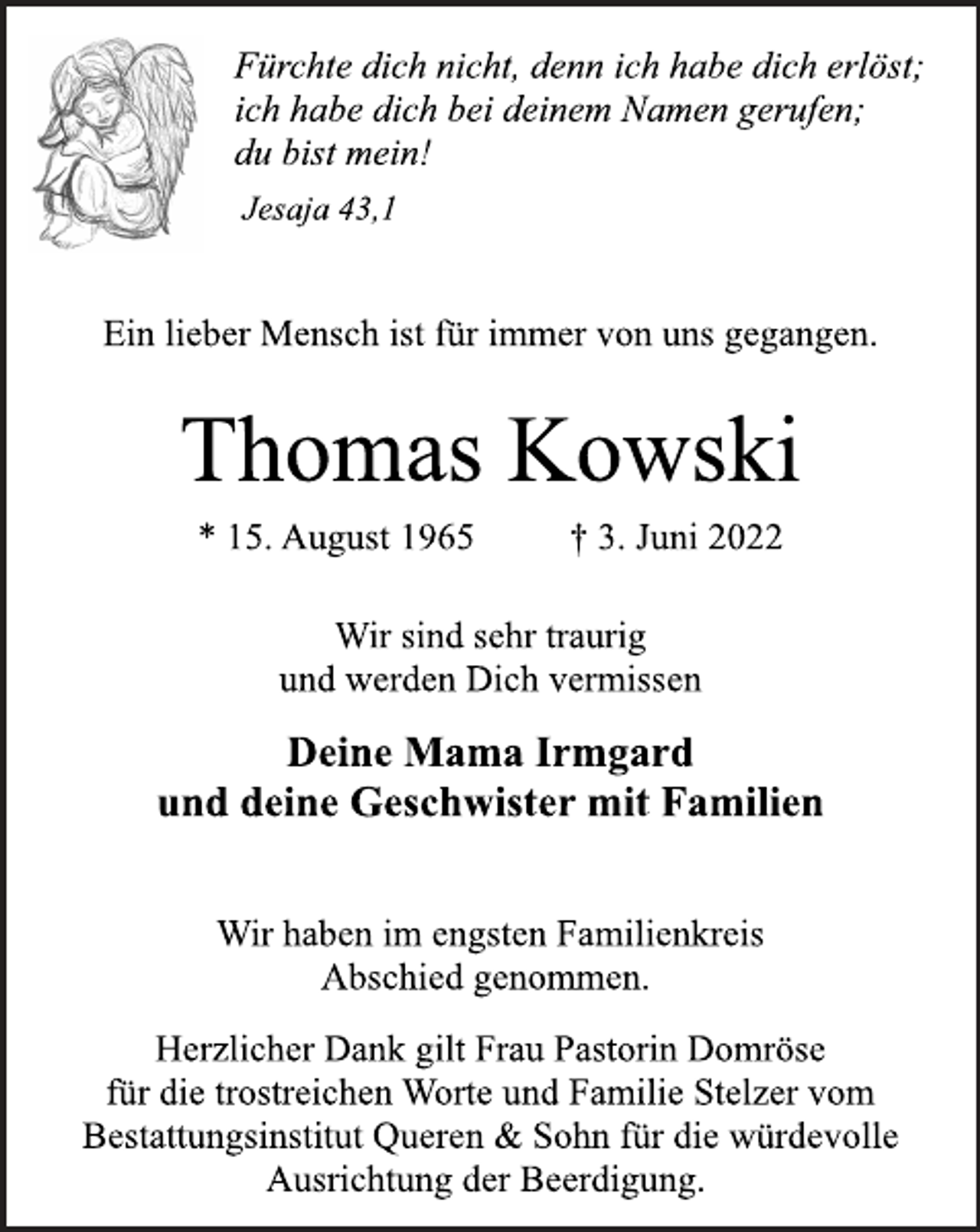 <p>Fürchte dich nicht, denn ich habe dich erlöst;<br />ich habe dich bei deinem Namen gerufen;<br />du bist mein!<br />Jesaja 43,1<br />Ein lieber Mensch ist für immer von uns gegangen.<br />Thomas Kowski<br />* 15. August 1965 † 3. Juni 2022<br />Wir sind sehr traurig<br />und werden Dich vermissen<br />Deine Mama Irmgard<br />und deine Geschwister mit Familien<br />Wir haben im engsten Familienkreis<br />Abschied genommen.<br />Herzlicher Dank gilt Frau Pastorin Domröse<br />für die trostreichen Worte und Familie Stelzer vom<br />Bestattungsinstitut Queren &amp; Sohn für die würdevolle<br />Ausrichtung der Beerdigung.</p>