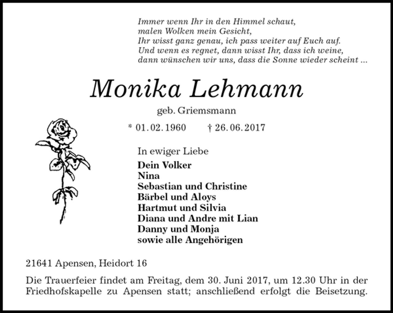 <p>Immer wenn Ihr in den Himmel schaut,<br />malen Wolken mein Gesicht,<br />Ihr wisst ganz genau, ich pass weiter auf Euch auf.<br />Und wenn es regnet, dann wisst Ihr, dass ich weine,<br />dann wünschen wir uns, dass die Sonne wieder scheint ...<br />Monika Lehmann<br />geb. Griemsmann<br />* 01. 02. 1960 † 26. 06. 2017<br />In ewiger Liebe<br />Dein Volker<br />Nina<br />Sebastian und Christine<br />Bärbel und Aloys<br />Hartmut und Silvia<br />Diana und Andre mit Lian<br />Danny und Monja<br />sowie alle Angehörigen<br />21641 Apensen, Heidort 16<br />Die Trauerfeier findet am Freitag, dem 30. Juni 2017, um 12.30 Uhr in der<br />Friedhofskapelle zu Apensen statt; anschließend erfolgt die Beisetzung.</p>
