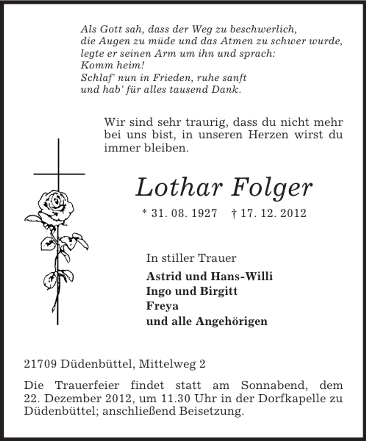 <p>Als Gott sah, dass der Weg zu beschwerlich,<br />die Augen zu müde und das Atmen zu schwer wurde,<br />legte er seinen Arm um ihn und sprach:<br />Komm heim!<br />Schlaf' nun in Frieden, ruhe sanft<br />und hab' für alles tausend Dank.</p><p>Wir sind sehr traurig, dass du nicht mehr<br />bei uns bist, in unseren Herzen wirst du<br />immer bleiben.</p><p>Lothar Folger<br />* 31. 08. 1927</p><p>† 17. 12. 2012</p><p>In stiller Trauer<br />Astrid und Hans-Willi<br />Ingo und Birgitt<br />Freya<br />und alle Angehörigen</p><p>21709 Düdenbüttel, Mittelweg 2<br />Die Trauerfeier findet statt am Sonnabend, dem<br />22. Dezember 2012, um 11.30 Uhr in der Dorfkapelle zu<br />Düdenbüttel; anschließend Beisetzung.</p>